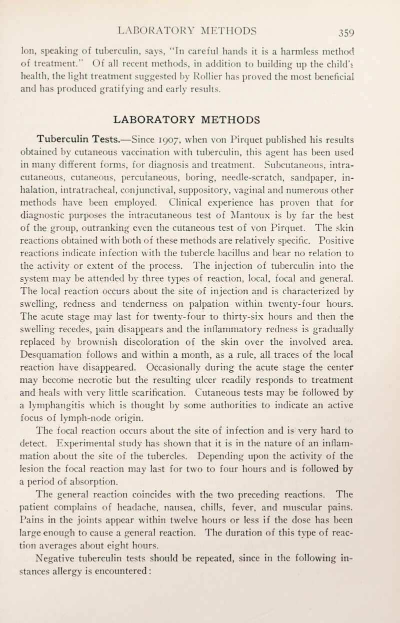 LABORATORY METHODS Ion, speaking of tuberculin, says, “In careful hands it is a harmless method of treatment.” Of all recent methods, in addition to building up the child’s health, the light treatment suggested by Rollier has proved the most beneficial and has produced gratifying and early results. LABORATORY METHODS Tuberculin Tests.—Since 1907, when von Pirquet published his results obtained by cutaneous vaccination with tuberculin, this agent has been used in many different forms, for diagnosis and treatment. Subcutaneous, intra- cutaneous, cutaneous, percutaneous, boring, needle-scratch, sandpaper, in¬ halation, intratracheal, conjunctival, suppository, vaginal and numerous other methods have been employed. Clinical experience has proven that for diagnostic purposes the intracutaneous test of Mantoux is by far the best of the group, outranking even the cutaneous test of von Pirquet. The skin reactions obtained with both of these methods are relatively specific. Positive reactions indicate infection with the tubercle bacillus and bear no relation to the activity or extent of the process. The injection of tuberculin into the system may be attended by three types of reaction, local, focal and general. The local reaction occurs about the site of injection and is characterized by swelling, redness and tenderness on palpation within twenty-four hours. The acute stage may last for twenty-four to thirty-six hours and then the swelling recedes, pain disappears and the inflammatory redness is gradually replaced by brownish discoloration of the skin over the involved area. Desquamation follows and within a month, as a rule, all traces of the local reaction have disappeared. Occasionally during the acute stage the center may become necrotic but the resulting ulcer readily responds to treatment and heals with very little scarification. Cutaneous tests may be followed by a lymphangitis which is thought by some authorities to indicate an active focus of lymph-node origin. The focal reaction occurs about the site of infection and is very hard to detect. Experimental study has shown that it is in the nature of an inflam¬ mation about the site of the tubercles. Depending upon the activity of the lesion the focal reaction may last for two to four hours and is followed by a period of absorption. The general reaction coincides with the two preceding reactions. The patient complains of headache, nausea, chills, fever, and muscular pains. Pains in the joints appear within twelve hours or less if the dose has been large enough to cause a general reaction. The duration of this type of reac¬ tion averages about eight hours. Negative tuberculin tests should be repeated, since in the following in¬ stances allergy is encountered: