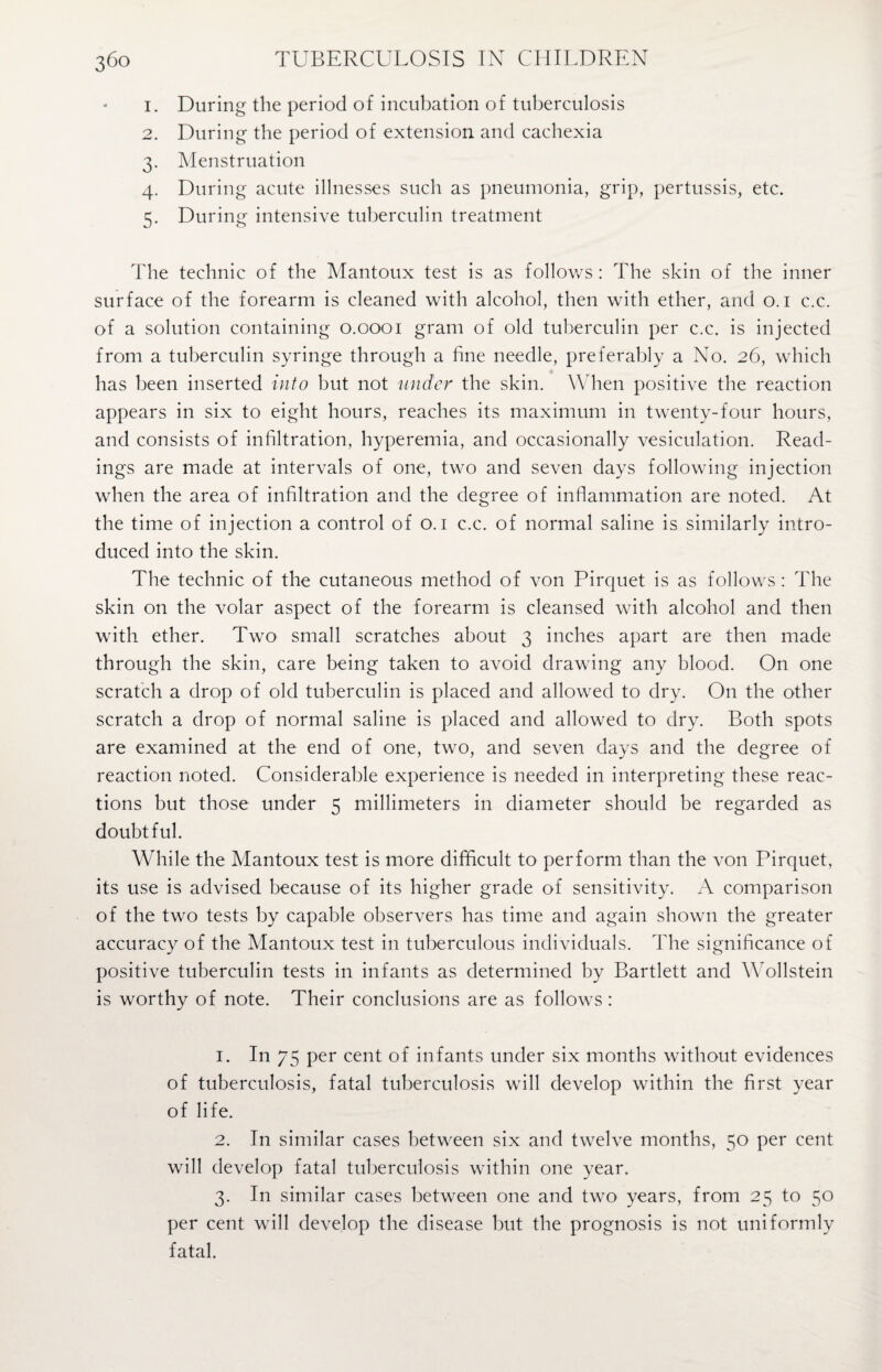 1. During the period of incubation of tuberculosis 2. During the period of extension and cachexia 3. Menstruation 4. During acute illnesses such as pneumonia, grip, pertussis, etc. 5. During intensive tuberculin treatment The technic of the Mantoux test is as follows : The skin of the inner surface of the forearm is cleaned with alcohol, then with ether, and 0.1 c.c. of a solution containing 0.0001 gram of old tuberculin per c.c. is injected from a tuberculin syringe through a fine needle, preferably a No. 26, which has been inserted into but not under the skin. When positive the reaction appears in six to eight hours, reaches its maximum in twenty-four hours, and consists of infiltration, hyperemia, and occasionally vesiculation. Read¬ ings are made at intervals of one, two and seven days following injection when the area of infiltration and the degree of inflammation are noted. At the time of injection a control of o. 1 c.c. of normal saline is similarly intro¬ duced into the skin. The technic of the cutaneous method of von Pirquet is as follows : The skin on the volar aspect of the forearm is cleansed with alcohol and then with ether. Two small scratches about 3 inches apart are then made through the skin, care being taken to avoid drawing any blood. On one scratch a drop of old tuberculin is placed and allowed to dry. On the other scratch a drop of normal saline is placed and allowed to dry. Both spots are examined at the end of one, two, and seven days and the degree of reaction noted. Considerable experience is needed in interpreting these reac¬ tions but those under 5 millimeters in diameter should be regarded as doubtful. While the Mantoux test is more difficult to perform than the von Pirquet, its use is advised because of its higher grade of sensitivity. A comparison of the two tests by capable observers has time and again shown the greater accuracy of the Mantoux test in tuberculous individuals. The significance of positive tuberculin tests in infants as determined by Bartlett and Wollstein is worthy of note. Their conclusions are as follows : 1. In 75 per cent of infants under six months without evidences of tuberculosis, fatal tuberculosis will develop within the first year of life. 2. In similar cases between six and twelve months, 50 per cent will develop fatal tuberculosis within one year. 3. In similar cases between one and two years, from 25 to 50 per cent will develop the disease but the prognosis is not uniformly fatal.