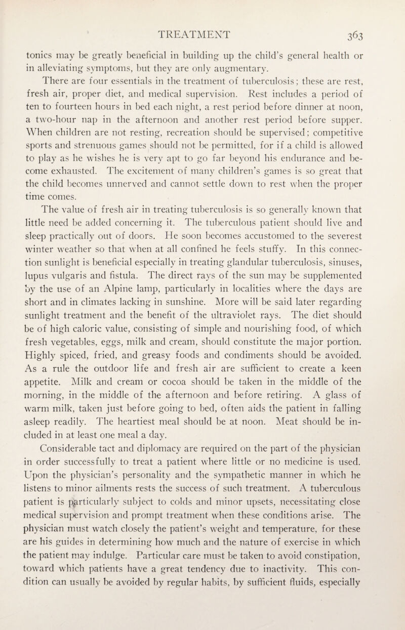 tonics may be greatly beneficial in building up the child's general health or in alleviating symptoms, but they are only augmentary. There are four essentials in the treatment of tuberculosis; these are rest, fresh air, proper diet, and medical supervision. Rest includes a period of ten to fourteen hours in bed each night, a rest period before dinner at noon, a two-hour nap in the afternoon and another rest period before supper. When children are not resting, recreation should be supervised; competitive sports and strenuous games should not be permitted, for if a child is allowed to play as he wishes he is very apt to go far beyond his endurance and be¬ come exhausted. The excitement of many children’s games is so great that the child becomes unnerved and cannot settle down to rest when the proper time comes. The value of fresh air in treating tuberculosis is so generally known that little need be added concerning it. The tuberculous patient should live and sleep practically out of doors. He soon becomes accustomed to the severest winter weather so that when at all confined he feels stuffy. In this connec¬ tion sunlight is beneficial especially in treating glandular tuberculosis, sinuses, lupus vulgaris and fistula. The direct rays of the sun may be supplemented by the use of an Alpine lamp, particularly in localities where the days are short and in climates lacking in sunshine. More will be said later regarding sunlight treatment and the benefit of the ultraviolet rays. The diet should be of high caloric value, consisting of simple and nourishing food, of which fresh vegetables, eggs, milk and cream, should constitute the major portion. Highly spiced, fried, and greasy foods and condiments should be avoided. As a rule the outdoor life and fresh air are sufficient to create a keen appetite. Milk and cream or cocoa should be taken in the middle of the morning, in the middle of the afternoon and before retiring. A glass of warm milk, taken just before going to bed, often aids the patient in falling asleep readily. The heartiest meal should be at noon. Meat should be in¬ cluded in at least one meal a day. Considerable tact and diplomacy are required on the part of the physician in order successfully to treat a patient where little or no medicine is used. Upon the physician’s personality and the sympathetic manner in which he listens to minor ailments rests the success of such treatment. A tuberculous patient is particularly subject to colds and minor upsets, necessitating close medical supervision and prompt treatment when these conditions arise. The physician must watch closely the patient’s weight and temperature, for these are his guides in determining how much and the nature of exercise in which the patient may indulge. Particular care must be taken to avoid constipation, toward which patients have a great tendency due to inactivity. This con¬ dition can usually be avoided by regular habits, by sufficient fluids, especially