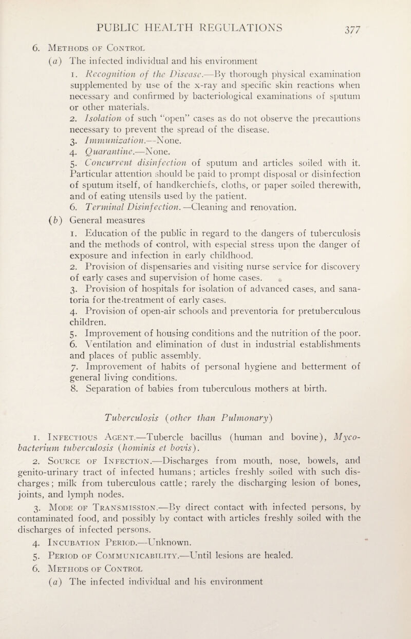 6. Methods of Control (a) The infected individual and his environment 1. Recognition of the Disease.—By thorough physical examination supplemented by use of the x-ray and specific skin reactions when necessary and confirmed by bacteriological examinations of sputum or other materials. 2. Isolation of such “open” cases as do not observe the precautions necessary to prevent the spread of the disease. 3. Immunization.—None. 4. Q uarantine.—N one. 5. Concurrent disinfection of sputum and articles soiled with it. Particular attention should be paid to prompt disposal or disinfection of sputum itself, of handkerchiefs, cloths, or paper soiled therewith, and of eating utensils used by the patient. 6. Terminal Disinfection. —Cleaning and renovation. (b) General measures 1. Education of the public in regard to the dangers of tuberculosis and the methods of control, with especial stress upon the danger of exposure and infection in early childhood. 2. Provision of dispensaries and visiting nurse service for discovery of early cases and supervision of home cases. 3. Provision of hospitals for isolation of advanced cases, and sana¬ toria for the-treatment of early cases. 4. Provision of open-air schools and preventoria for pretuberculous children. 5. Improvement of housing conditions and the nutrition of the poor. 6. Ventilation and elimination of dust in industrial establishments and places of public assembly. 7. Improvement of habits of personal hygiene and betterment of general living conditions. 8. Separation of babies from tuberculous mothers at birth. Tuberculosis (other than Pulmonary) 1. Infectious Agent.—Tubercle bacillus (human and bovine), Myco¬ bacterium tuberculosis (hominis et bovis). 2. Source of Infection.—Discharges from mouth, nose, bowels, and genito-urinary tract of infected humans; articles freshly soiled with such dis¬ charges; milk from tuberculous cattle; rarely the discharging lesion of bones, joints, and lymph nodes. 3. Mode of Transmission.—By direct contact with infected persons, by contaminated food, and possibly by contact with articles freshly soiled with the discharges of infected persons. 4. Incubation Period.—Unknown. 5. Period of Communicability.—ETntil lesions are healed. 6. Methods of Control (a) The infected individual and his environment