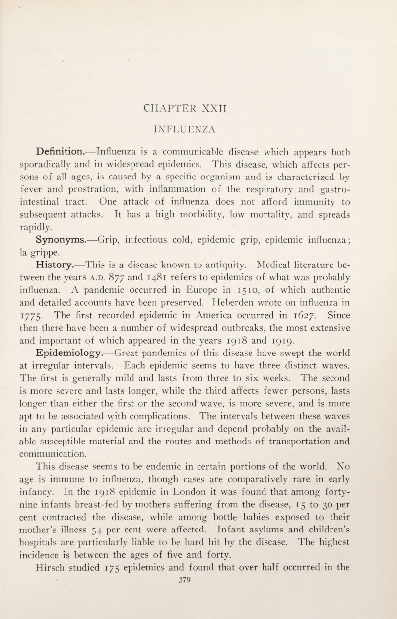 CHAPTER XXII INFLUENZA Definition.—Influenza is a communicable disease which appears both sporadically and in widespread epidemics. This disease, which affects per¬ sons of all ages, is caused by a specific organism and is characterized by fever and prostration, with inflammation of the respiratory and gastro¬ intestinal tract. One attack of influenza does not afford immunity to subsequent attacks. It has a high morbidity, low mortality, and spreads rapidly. Synonyms.—Grip, infectious cold, epidemic grip, epidemic influenza; la grippe. History.—This is a disease known to antiquity. Medical literature be¬ tween the years a.d. 877 and 1481 refers to epidemics of what was probably influenza. A pandemic occurred in Europe in 1510, of which authentic and detailed accounts have been preserved. Heberden wrote on influenza in 1775. The first recorded epidemic in America occurred in 1627. Since then there have been a number of widespread outbreaks, the most extensive and important of which appeared in the years 1918 and 1919. Epidemiology.—Great pandemics of this disease have swept the world at irregular intervals. Each epidemic seems to have three distinct waves. The first is generally mild and lasts from three to six weeks. The second is more severe and lasts longer, while the third affects fewer persons, lasts longer than either the first or the second wave, is more severe, and is more apt to be associated with complications. The intervals between these waves in any particular epidemic are irregular and depend probably on the avail¬ able susceptible material and the routes and methods of transportation and communication. This disease seems to be endemic in certain portions of the world. No age is immune to influenza, though cases are comparatively rare in early infancy. In the 1918 epidemic in London it was found that among forty- nine infants breast-fed by mothers suffering from the disease, 15 to 30 per cent contracted the disease, while among bottle babies exposed to their mother’s illness 54 per cent were affected. Infant asylums and children’s hospitals are particularly liable to be hard hit by the disease. The highest incidence is between the ages of five and forty. Hirsch studied 175 epidemics and found that over half occurred in the