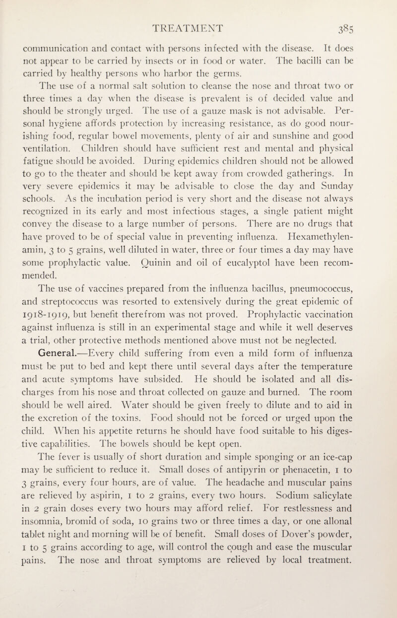 communication and contact with persons infected with the disease. It does not appear to be carried by insects or in food or water. The bacilli can be carried by healthy persons who harbor the germs. The use of a normal salt solution to cleanse the nose and throat two or three times a day when the disease is prevalent is of decided value and should be strongly urged. The use of a gauze mask is not advisable. Per¬ sonal hygiene affords protection by increasing resistance, as do good nour¬ ishing food, regular bowel movements, plenty of air and sunshine and good ventilation. Children should have sufficient rest and mental and physical fatigue should be avoided. During epidemics children should not be allowed to go to the theater and should be kept away from crowded gatherings. In very severe epidemics it may be advisable to close the day and Sunday schools. As the incubation period is very short and the disease not always recognized in its early and most infectious stages, a single patient might convey the disease to a large number of persons. There are no drugs that have proved to be of special value in preventing influenza. Hexamethylen- amin, 3 to 5 grains, well diluted in water, three or four times a day may have some prophylactic value. Quinin and oil of eucalyptol have been recom¬ mended. The use of vaccines prepared from the influenza bacillus, pneumococcus, and streptococcus was resorted to extensively during the great epidemic of 1918-1919, but benefit therefrom was not proved. Prophylactic vaccination against influenza is still in an experimental stage and while it well deserves a trial, other protective methods mentioned above must not be neglected. General.—Every child suffering from even a mild form of influenza must be put to bed and kept there until several days after the temperature and acute symptoms have subsided. He should be isolated and all dis¬ charges from his nose and throat collected on gauze and burned. The room should be well aired. Water should be given freely to dilute and to aid in the excretion of the toxins. Food should not be forced or urged upon the child. When his appetite returns he should have food suitable to his diges¬ tive capabilities. The bowels should be kept open. The fever is usually of short duration and simple sponging or an ice-cap may be sufficient to reduce it. Small doses of antipyrin or phenacetin, 1 to 3 grains, every four hours, are of value. The headache and muscular pains are relieved by aspirin, 1 to 2 grains, every two hours. Sodium salicylate in 2 grain doses every two hours may afford relief. For restlessness and insomnia, bromid of soda, 10 grains two or three times a day, or one allonal tablet night and morning will be of benefit. Small doses of Dover’s powder, 1 to 5 grains according to age, will control the cough and ease the muscular pains. The nose and throat symptoms are relieved by local treatment.