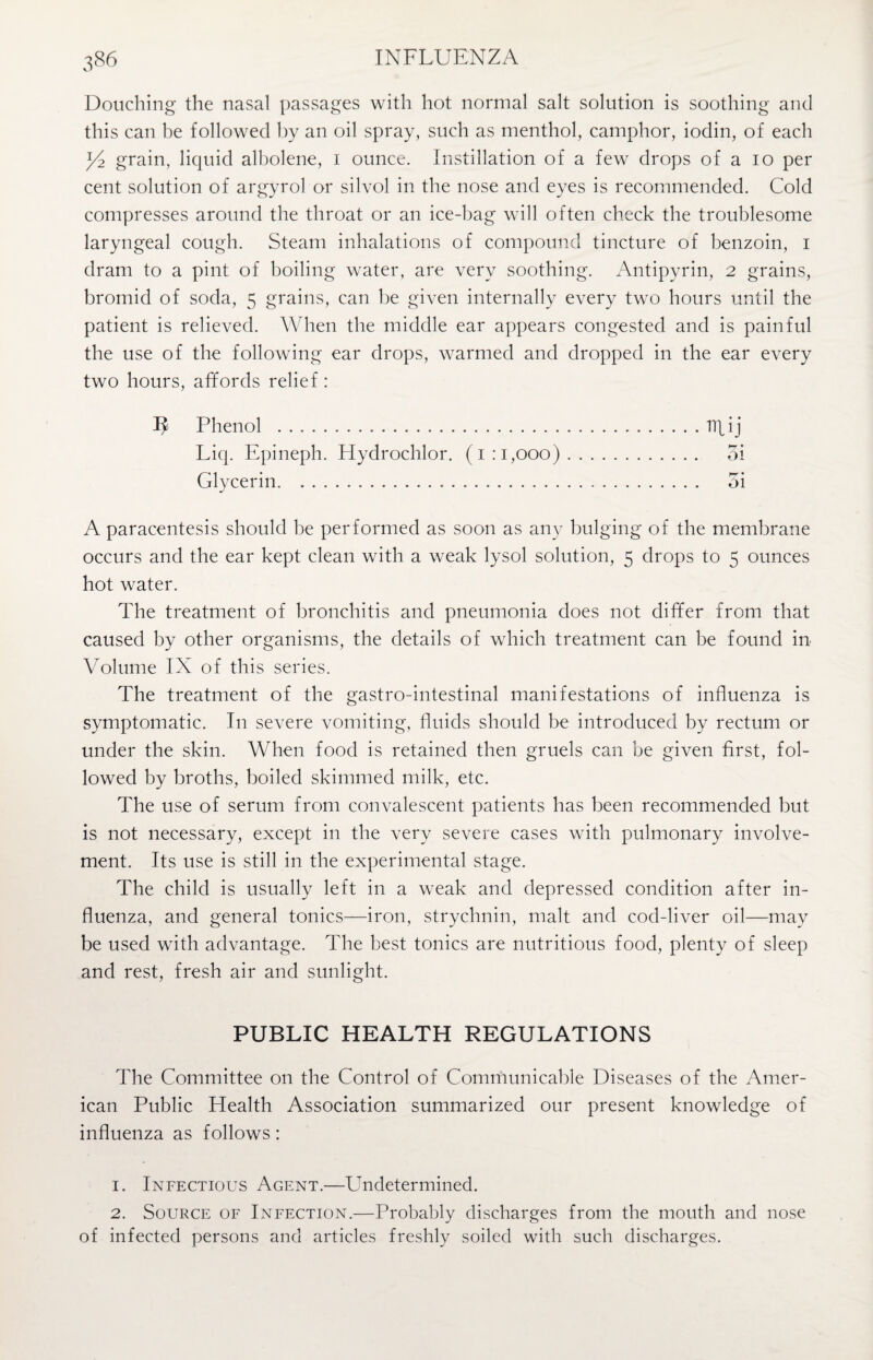Douching the nasal passages with hot normal salt solution is soothing and this can be followed by an oil spray, such as menthol, camphor, iodin, of each grain, liquid albolene, i ounce. Instillation of a few drops of a io per cent solution of argyrol or silvol in the nose and eyes is recommended. Cold compresses around the throat or an ice-bag will often check the troublesome laryngeal cough. Steam inhalations of compound tincture of benzoin, I dram to a pint of boiling water, are very soothing. Antipyrin, 2 grains, bromid of soda, 5 grains, can be given internally every two hours until the patient is relieved. When the middle ear appears congested and is painful the use of the following ear drops, warmed and dropped in the ear every two hours, affords relief : 1^ Phenol .npij Liq. Epineph. Hydrochlor. (1:1,000). oi Glycerin. oi A paracentesis should be performed as soon as any bulging of the membrane occurs and the ear kept clean with a weak lysol solution, 5 drops to 5 ounces hot water. The treatment of bronchitis and pneumonia does not differ from that caused by other organisms, the details of which treatment can be found in Volume IX of this series. The treatment of the gastro-intestinal manifestations of influenza is symptomatic. In severe vomiting, fluids should be introduced by rectum or under the skin. When food is retained then gruels can be given first, fol¬ lowed by broths, boiled skimmed milk, etc. The use of serum from convalescent patients has been recommended but is not necessary, except in the very severe cases with pulmonary involve¬ ment. Its use is still in the experimental stage. The child is usually left in a weak and depressed condition after in¬ fluenza, and general tonics—iron, strychnin, malt and cod-liver oil—may be used with advantage. The best tonics are nutritious food, plenty of sleep and rest, fresh air and sunlight. PUBLIC HEALTH REGULATIONS The Committee on the Control of Communicable Diseases of the Amer¬ ican Public Health Association summarized our present knowledge of influenza as follows: 1. Infectious Agent.—Undetermined. 2. Source of Infection.—Probably discharges from the mouth and nose of infected persons and articles freshly soiled with such discharges.