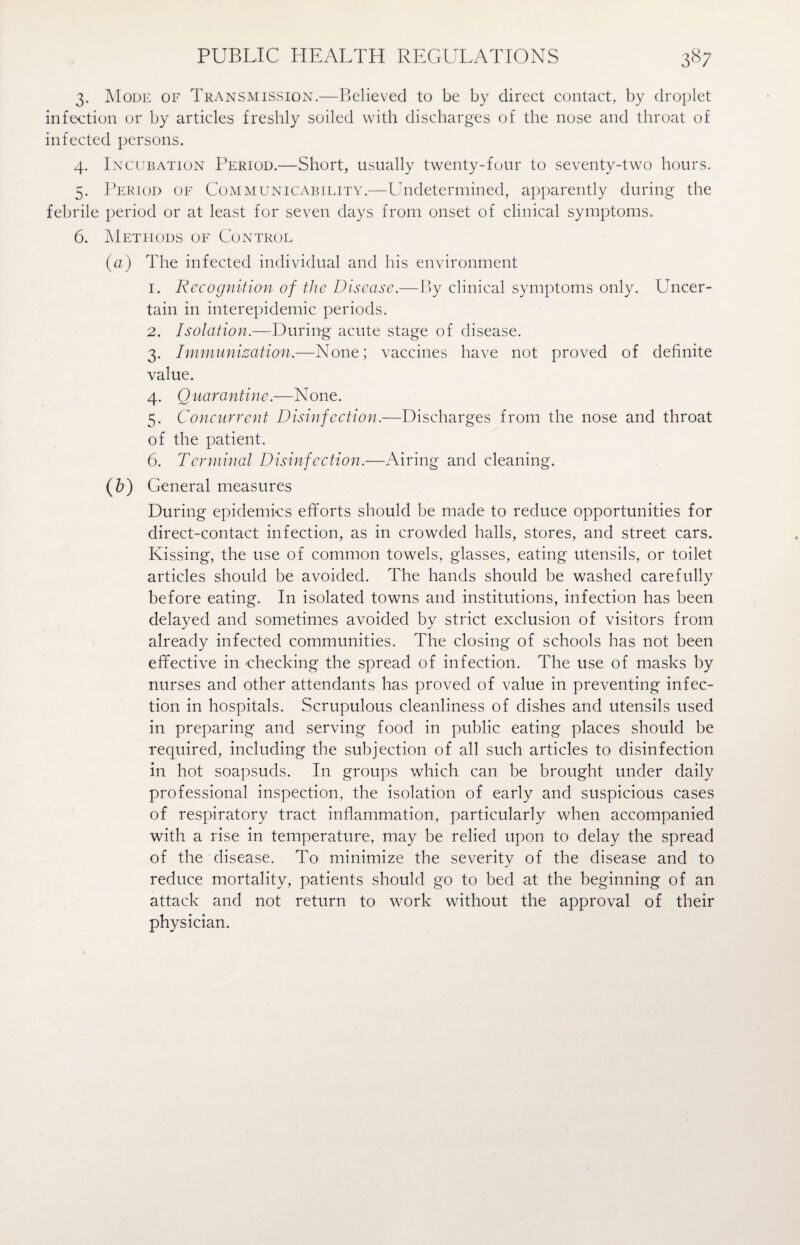 PUBLIC HEALTH REGULATIONS 3*7 3. Mode of Transmission.—Believed to be by direct contact, by droplet infection or by articles freshly soiled with discharges of the nose and throat of infected persons. 4. Incubation Period.—Short, usually twenty-four to seventy-two hours. 5. Period of Communicability.—Undetermined, apparently during the febrile period or at least for seven days from onset of clinical symptoms. 6. Methods of Control (a) The infected individual and his environment 1. Recognition of the Disease.—By clinical symptoms only. Uncer¬ tain in interepidemic periods. 2. Isolation.—During acute stage of disease. 3. Immunization.—None; vaccines have not proved of definite value. 4. Quarantine.—None. 5. Concurrent Disinfection.—Discharges from the nose and throat of the patient. 6. Terminal Disinfection.—Airing and cleaning. (b) General measures During epidemics efforts should be made to reduce opportunities for direct-contact infection, as in crowded halls, stores, and street cars. Kissing, the use of common towels, glasses, eating utensils, or toilet articles should be avoided. The hands should be washed carefully before eating. In isolated towns and institutions, infection has been delayed and sometimes avoided by strict exclusion of visitors from already infected communities. The closing of schools has not been effective in checking the spread of infection. The use of masks by nurses and other attendants has proved of value in preventing infec¬ tion in hospitals. Scrupulous cleanliness of dishes and utensils used in preparing and serving food in public eating places should be required, including the subjection of all such articles to disinfection in hot soapsuds. In groups which can be brought under daily professional inspection, the isolation of early and suspicious cases of respiratory tract inflammation, particularly when accompanied with a rise in temperature, may be relied upon to delay the spread of the disease. To minimize the severity of the disease and to reduce mortality, patients should go to bed at the beginning of an attack and not return to work without the approval of their physician.