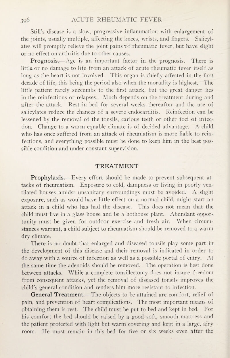 Still’s disease is a slow, progressive inflammation with enlargement of the joints, usually multiple, affecting the knees, wrists, and fingers. Salicyl¬ ates will promptly relieve the joint pains t>f rheumatic fever, but have slight or no effect on arthritis due to other causes. Prognosis.—Age is an important factor in the prognosis. There is little, or no damage to life from an attack of acute rheumatic fever itself as long as the heart is not involved. This organ is chiefly affected in the first decade of life, this being the period also when the mortality is highest. The little patient rarely succumbs to the first attack, but the great danger lies in the reinfections or relapses. Much depends on the treatment during and after the attack. Rest in bed for several weeks thereafter and the use of salicylates reduce the chances of a severe endocarditis. Reinfection can be lessened by the removal of the tonsils, carious teeth or other foci of infec¬ tion. Change to a warm equable climate is of decided advantage. A child who has once suffered from an attack of rheumatism is more liable to rein¬ fections, and everything possible must be done to keep him in the best pos¬ sible condition and under constant supervision. TREATMENT Prophylaxis.—Every effort should be made to prevent subsequent at¬ tacks of rheumatism. Exposure to cold, dampness or living in poorly ven¬ tilated houses amidst unsanitary surroundings must be avoided. A slight exposure, such as would have little effect on a normal child, might start an attack in a child who has had the disease. This does not mean that the child must live in a glass house and be a hothouse plant. Abundant oppor¬ tunity must be given for outdoor exercise and fresh air. When circum¬ stances warrant, a child subject to rheumatism should be removed to a warm dry climate. There is no doubt that enlarged and diseased tonsils play some part in the development of this disease and their removal is indicated in order to do away with a source of infection as well as a possible portal of entry. At the same time the adenoids should be removed. The operation is best done between attacks. While a complete tonsillectomy does not insure freedom from consequent attacks, yet the removal of diseased tonsils improves the child’s general condition and renders him more resistant to infection. General Treatment.—The objects to be attained are comfort, relief of pain, and prevention of heart complications. The most important means of obtaining them is rest. The child must be put to bed and kept in bed. For his comfort the bed should be raised by a good soft, smooth mattress and the patient protected with light but warm covering and kept in a large, airy room. He must remain in this bed for five or six weeks even after the