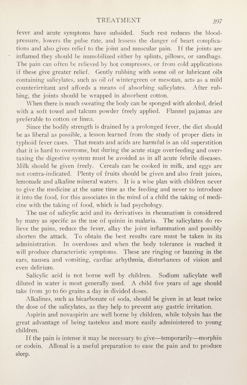 fever and acute symptoms have subsided. Such rest reduces the blood- pressure, lowers the pulse rate, and lessens the danger of heart complica¬ tions and also gives relief to the joint and muscular pain. If the joints are inflamed they should be immobilized either by splints, pillows, or sandbags. The pain can often be relieved by hot compresses, or from cold applications if these give greater relief. Gently rubbing with some oil or lubricant oils containing salicylates, such as oil of wintergreen or mesotan, acts as a mild counterirritant and affords a means of absorbing salicylates. After rub¬ bing, the joints should be wrapped in absorbent cotton. When there is much sweating the body can be sponged with alcohol, dried with a soft towel and talcum powder freely applied. Flannel pajamas are preferable to cotton or linen. Since the bodily strength is drained by a prolonged fever, the diet should be as liberal as possible, a lesson learned from the study of proper diets in typhoid fever cases. That meats and acids are harmful is an old superstition that it is hard to overcome, but during the acute stage overfeeding and over¬ taxing the digestive system must be avoided as in all acute febrile diseases. Milk should be given freely. Cereals can be cooked in milk, and eggs are not contra-indicated. Plenty of fruits should be given and also fruit juices, lemonade and alkaline mineral waters. It is a wise plan with children never to give the medicine at the same time as the feeding and never to introduce it into the food, for this associates in the mind of a child the taking of medi¬ cine with the taking of food, which is bad psychology. The use of salicylic acid and its derivatives in rheumatism is considered by many as specific as the use of quinin in malaria. The salicylates do re¬ lieve the pains, reduce the fever, allay the joint inflammation and possibly shorten the attack. To obtain the best results care must be taken in its administration. In overdoses and when the body tolerance is reached it will produce characteristic symptoms. These are ringing or buzzing in the ears, nausea and vomiting, cardiac arhythmia, disturbances of vision and even delirium. Salicylic acid is not borne well by children. Sodium salicylate well diluted in water is most generally used. A child five years of age should take from 30 to 60 grains a day in divided doses. Alkalines, such as bicarbonate of soda, should be given in at least twice the dose of the salicylates, as they help to prevent any gastric irritation. Aspirin and novaspirin are well borne by children, while tolysin has the great advantage of being tasteless and more easily administered to young children. If the pain is intense it may be necessary to give—temporarily—morphin or codein. Allonal is a useful preparation to ease the pain and to produce sleep.