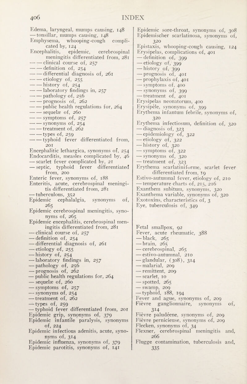 Edema, laryngeal, mumps causing, 148 — tonsillar, mumps causing, 148 Emphysema, whooping-cough compli¬ cated by, 124 Encephalitis, epidemic, cerebrospinal meningitis differentiated from, 281 —• — clinical course of, 257 -definition of, 254 -differential diagnosis of, 261 —• — etiology of, 255 -history of, 254 -laboratory findings in, 257 —• — pathology of, 256 -prognosis of, 262 -public health regulations for, 264 -sequelae of, 260 -symptoms of, 257 -synonyms of, 254 -treatment of, 262 -types of, 259 —'— typhoid fever differentiated from, 201 Encephalitic lethargica, synonyms of, 254 Endocarditis, measles complicated by, 46 —scarlet fever complicated by, 21 — septic, typhoid fever differentiated from, 200 Enteric fever, synonyms of, 188 Enteritis, acute, cerebrospinal meningi¬ tis differentiated from, 281 —• tuberculous, 352 Epidemic cephalalgia, synonyms of, 2(35 Epidemic cerebrospinal meningitis, syno¬ nyms of, 265 Epidemic encephalitis, cerebrospinal men¬ ingitis differentiated from, 281 — clinical course of, 257 — definition of, 254 —'differential diagnosis of, 261 — etiology of, 255 ■—-history of, 254 — laboratory findings in, 257 — pathology of, 256 — prognosis of, 262 — public health regulations for, 264 — sequelae of, 260 — symptoms of, 257 — synonyms of, 254 — treatment of, 262 —• types of, 259 — typhoid fever differentiated from, 201 Epidemic grip, synonyms of, 379 Epidemic infantile paralysis, synonyms of, 224 Epidemic infectious adenitis, acute, syno¬ nyms of, 314 Epidemic influenza, synonyms of, 379 Epidemic parotitis, synonyms of, 141 Epidemic sore-throat, synonyms of, 308 Epidemischer scarlatinosa, synonyms of, 320 Epistaxis, whooping-cough causing, 124 Erysipelas, complications of, 401 — definition of, 399 — etiology of, 399 —■ history of, 399 — prognosis of, 401 — prophylaxis of, 401 —• symptoms of, 400 —- synonyms of, 399 —• treatment of, 401 Erysipelas neonatorum, 400 Erysipele, synonyms of, 399 Erythema infantum febrile, synonyms of, 320 Erythema infectiosum, definition of, 320 — diagnosis of, 323 —• epidemiology of, 322 — etiology of, 322 — history of, 320 — symptoms of, 322 —- synonyms of, 320 — treatment of, 323 Erythema scarlatinifurme, scarlet fever differentiated from. 19 Estivo-autumnal fever, etiology of, 210 — temperature charts of, 215, 216 Exanthem subitum, synonyms, 320 Exanthema variable, synonyms of, 320 Exotoxins, characteristics of, 3 Eye, tuberculosis of, 349 Fetal smallpox, 92 Fever, acute rheumatic, 388 — black, 265 — brain, 265 — cerebrospinal, 265 — estivo-autumnal, 210 — glandular, (308), 314 —• malarial, 209 — remittent, 209 — scarlet, 10 — spotted, 265 — swamp, 209 — typhoid, 188, 194 Fever and ague, synonyms of, 209 Fievre ganglionnaire, synonyms of, 314 Fievre paludeene, synonyms of, 209 Fievre pernicieuse, synonyms of, 209 Flecken, synonyms of, 34 Flexner, cerebrospinal meningitis and, 266 Flugge contamination, tuberculosis and, 335