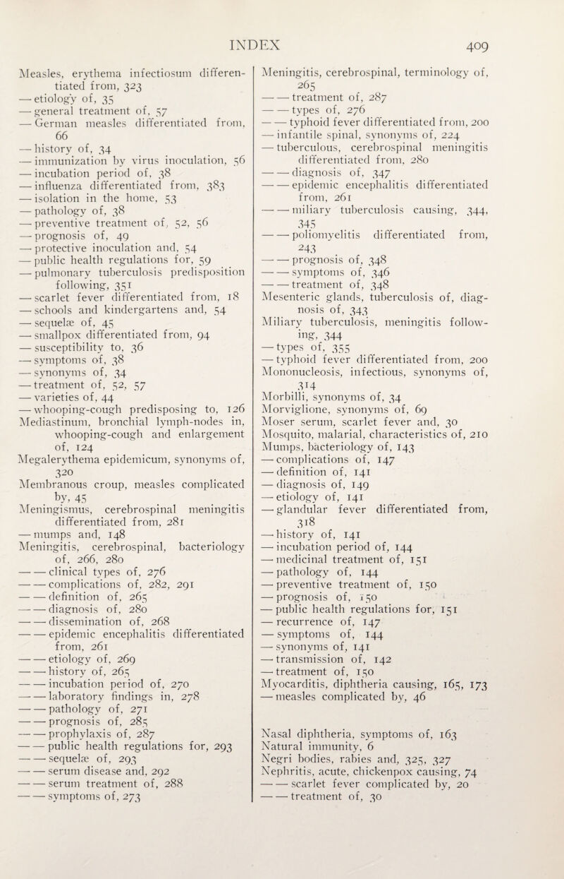 Measles, erythema infectiosum differen¬ tiated from, 323 — etiology of, 35 — general treatment of, 57 — German measles differentiated from, 66 — history of, 34 — immunization by virus inoculation, 56 — incubation period of, 38 — influenza differentiated from, 383 — isolation in the home, 53 — pathology of, 38 — preventive treatment of, 52, 56 —■ prognosis of, 49 —• protective inoculation and, 54 — public health regulations for, 59 — pulmonary tuberculosis predisposition following, 351 — scarlet fever differentiated from, 18 —• schools and kindergartens and, 54 —• sequelae of, 45 —'Smallpox differentiated from, 94 — susceptibility to, 36 —• symptoms of, 38 — synonyms of, 34 —-treatment of, 52, 57 —• varieties of, 44 — whooping-cough predisposing to, 126 Mediastinum, bronchial lymph-nodes in, whooping-cough and enlargement of, 124 Megalerythema epidemicum, synonyms of, 320 Membranous croup, measles complicated by, 45 Meningismus, cerebrospinal meningitis differentiated from, 281 — mumps and, 148 Meningitis, cerebrospinal, bacteriology of, 266, 280 -clinical types of, 276 -complications of, 282, 291 -definition of, 265 — -diagnosis of, 280 -- dissemination of, 268 -epidemic encephalitis differentiated from, 261 -etiology of, 269 -- history of, 265 -incubation period of, 270 — — laboratory findings in, 278 -pathology of, 271 -prognosis of, 285 -- prophylaxis of, 287 -public health regulations for, 293 -sequelae of, 293 -serum disease and, 292 -serum treatment of, 288 -symptoms of, 273 Meningitis, cerebrospinal, terminology of, 265 —•— treatment of, 287 -types of, 276 -typhoid fever differentiated from, 200 — infantile spinal, synonyms of, 224 — tuberculous, cerebrospinal meningitis differentiated from, 280 -diagnosis of, 347 -epidemic encephalitis differentiated from, 261 — —-miliary tuberculosis causing, 344, 345 -poliomyelitis differentiated from, 243 —• — prognosis of, 348 —- —- symptoms of, 346 -treatment of, 348 Mesenteric glands, tuberculosis of, diag¬ nosis of, 343 Miliary tuberculosis, meningitis follow¬ ing, 344 — types of, 355 — typhoid fever differentiated from, 200 Mononucleosis, infectious, synonyms of, . -V4 Morbilli, synonyms of, 34 Morviglione, synonyms of, 69 Moser serum, scarlet fever and, 30 Mosquito, malarial, characteristics of, 210 Mumps, bacteriology of, 143 — complications of, 147 —-definition of, 141 — diagnosis of, 149 —-etiology of, 141 —• glandular fever differentiated from, 318 —-history of, 141 —• incubation period of, 144 —-medicinal treatment of, 151 —'pathology of, 144 —-preventive treatment of, 150 —-prognosis of, 150 — public health regulations for, 151 — recurrence of, 147 — symptoms of, 144 —-synonyms of, 141 —-transmission of, 142 —-treatment of, 150 Myocarditis, diphtheria causing, 165, 173 — measles complicated by, 46 Nasal diphtheria, symptoms of, 163 Natural immunity, 6 Negri bodies, rabies and, 325, 327 Nephritis, acute, chickenpox causing, 74 —•—-scarlet fever complicated by, 20 —- — treatment of, 30