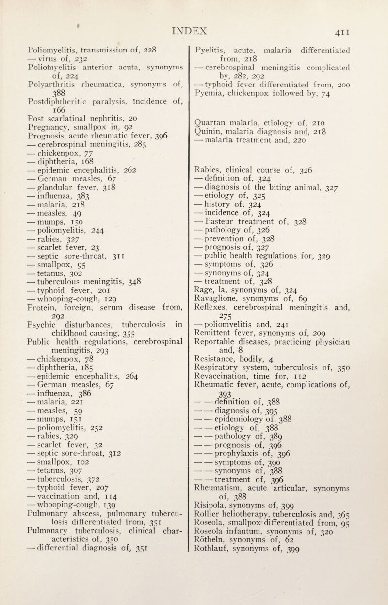 Poliomyelitis, transmission of, 228 — virus of, 232 Poliomyelitis anterior acuta, synonyms of, 224 Polyarthritis rheumatica, synonyms of, .388 Postdiphtheritic paralysis, Incidence of, 166 Post scarlatinal nephritis, 20 Pregnancy, smallpox in, 92 Prognosis, acute rheumatic fever, 396 — cerebrospinal meningitis, 285 — chickenpox, 77 — diphtheria, 168 — epidemic encephalitis, 262 — German measles, 67 — glandular fever, 318 — influenza, 383 — malaria, 218 — measles, 49 — mumps, 150 — poliomyelitis, 244 — rabies, 327 — scarlet fever, 23 — septic sore-throat, 311 — smallpox, 95 — tetanus, 302 — tuberculous meningitis, 348 — typhoid fever, 201 — whooping-cough, 129 Protein, foreign, serum disease from, 292 Psychic disturbances, tuberculosis in childhood causing, 355 Public health regulations, cerebrospinal meningitis, 293 — chickenpox, 78 — diphtheria, 185 — epidemic encephalitis, 264 — German measles, 67 — influenza, 386 — malaria, 221 — measles, 59 — mumps, 151 —• poliomyelitis, 252 — rabies, 329 — scarlet fever, 32 — septic sore-throat, 312 — smallpox, 102 —'tetanus, 307 —■ tuberculosis, 372 — typhoid fever, 207 — vaccination and, 114 — whooping-cough, 139 Pulmonary abscess, pulmonary tubercu¬ losis differentiated from, 331 Pulmonary tuberculosis, clinical char¬ acteristics of, 330 —-differential diagnosis of, 351 411 Pyelitis, acute, malaria differentiated from, 218 — cerebrospinal meningitis complicated by, 282, 292 —-typhoid fever differentiated from, 200 Pyemia, chickenpox followed by, 74 Quartan malaria, etiology of, 210 Quinin, malaria diagnosis and, 218 — malaria treatment and, 220 Rabies, clinical course of, 326 — definition of, 324 — diagnosis of the biting animal, 327 — etiology of, 325 — history of, 324 — incidence of, 324 —• Pasteur treatment of, 328 — pathology of, 326 — prevention of, 328 — prognosis of, 327 — public health regulations for, 329 — symptoms of, 326 — synonyms of, 324 — treatment of, 328 Rage, la, synonyms of, 324 Ravaglione, synonyms of, 69 Reflexes, cerebrospinal meningitis and, .27.S —• poliomyelitis and, 241 Remittent fever, synonyms of, 209 Reportable diseases, practicing physician and, 8 Resistance, bodily, 4 Respiratory system, tuberculosis of, 330 Revaccination, time for, 112 Rheumatic fever, acute, complications of, 393. . -definition of, 388 -- diagnosis of, 393 -epidemiology of, 388 -etiology of, 388 -pathology of, 389 -prognosis of, 396 -prophylaxis of, 396 -symptoms of, 390 -synonyms of, 388 -treatment of, 396 Rheumatism, acute articular, synonyms of, 388 Risipola, synonyms of, 399 Rollier heliotherapy, tuberculosis and, 365 Roseola, smallpox differentiated from, 93 Roseola infantum, synonyms of, 320 Rotheln, synonyms of, 62 Rothlauf, synonyms of, 399