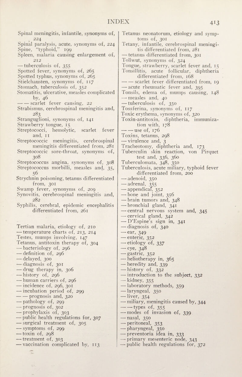 Spinal meningitis, infantile, synonyms of, . * 224 Spinal paralysis, acute, synonyms of, 224 Spine, “typhoid,” 199 Spleen, malaria causing enlargement of, 212 — tuberculosis of, 355 Spotted fever, synonyms of, 265 Spotted typhus, synonyms of, 265 Stielchausten, synonyms of, 117 Stomach, tuberculosis of, 352 Stomatitis, ulcerative, measles complicated by, 46 —• — scarlet fever causing, 22 Strabismus, cerebrospinal meningitis and, 283. Stranguglioni, synonyms of, 141 Strawberry tongue, 15 Streptococci, hemolytic, scarlet fever and, 11 Streptococcic meningitis, cerebrospinal meningitis differentiated from, 281 Streptococcic sore-throat, synonyms of, 308 Streptococcus angina, synonyms of, 308 Streptococcus morbilli, measles and, 35, 56 Strychnin poisoning, tetanus differentiated from, 301 Swamp fever, synonyms of, 209 Synovitis, cerebrospinal meningitis and, 282 Syphilis, cerebral, epidemic encephalitis differentiated from, 261 Tertian malaria, etiology of, 210 — temperature charts of, 213, 214 Testes, mumps involving, 147 Tetanus, antitoxin therapy of, 304 — bacteriology of, 296 — definition of, 296 —• delayed, 300 — diagnosis of, 301 — drug therapy in, 306 —-history of, 296 —• human carriers of, 296 — incidence of, 296, 301 — incubation period of, 299 -prognosis and, 320 — pathology of, 299 — prognosis of, 302 — prophylaxis of, 303 — public health regulations for, 307 — surgical treatment of, 305 — symptoms of, 299 — toxin of, 298 —- treatment of, 303 — vaccination complicated by, 113 413 Tetanus neonatorum, etiology and symp¬ toms of, 301 Tetany, infantile, cerebrospinal meningi¬ tis differentiated from, 281 —- tetanus differentiated from, 301 Tollwut, synonyms of, 324 Tongue, strawberry, scarlet fever and, 15 Tonsillitis, acute follicular, diphtheria differentiated from, 168 —•— scarlet fever differentiated from, 19 —• acute rheumatic fever and, 395 Tonsils, edema of, mumps causing, 148 —• measles and, 40 — tuberculosis of, 350 Tossferina, synonyms of, 117 Toxic erythema, synonyms of, 320 Toxin-antitoxin, diphtheria, immuniza¬ tion with, 178 -use of, 176 Toxins, tetanus, 298 —• virulence and, 3 Tracheotomy, diphtheria and, 173 Tuberculin skin reaction, von Pirquet test and, 336, 360 Tuberculomata, 348, 350 Tuberculosis, acute miliary, typhoid fever differentiated from, 200 —-adenoid, 350 —-adrenal, 355 —• appendical, 352 — bone and joint, 356 — brain tumors and, 348 —-bronchial gland, 341 —• central nervous system and, 345 — cervical gland, 342 —> D’Espine’s sign in, 341 — diagnosis of, 340 — ear, 349 — enteric, 352 — etiology of, 337 — eye, 348 — gastric, 352 — heliotherapy in, 365 — heredity and, 339 —• history of, 332 —introduction to the subject, 332 — kidney, 355 — laboratory methods, 359 — laryngeal, 350 — liver, 354 —• miliary, meningitis caused by, 344 — — types of, 355 — modes of invasion of, 339 — nasal, 350 — peritoneal, 353 — pharyngeal, 350 — preventoria idea in, 333 —■ primary mesenteric node, 343 —- public health regulations for, 372