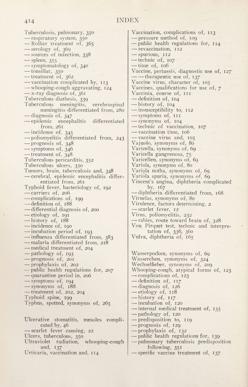 Tuberculosis, pulmonary, 350 — respiratory system, 350 —• Rollier treatment of, 365 —• serology of, 369 —■ sources of infection, 338 — spleen, 355 — symptomatology of, 340 — tonsillar, 350 — treatment of, 362 — vaccination complicated by, 113 —* whooping-cough aggravating, 124 —-x-ray diagnosis of, 361 Tuberculous diathesis, 339 Tuberculous meningitis, cerebrospinal meningitis differentiated from, 280 — diagnosis of, 347 — epidemic encephalitis differentiated from, 261 — incidence of, 345 —* poliomyelitis differentiated from, 243 —• prognosis of, 348 —• symptoms of, 346 —• treatment of, 348 Tuberculous pericarditis, 352 Tuberculous ulcers, 350 Tumors, brain, tuberculosis and, 348 — cerebral, epidemic encephalitis differ¬ entiated from, 261 Typhoid fever, bacteriology of, 192 —• carriers of, 206 —-complications of, 199 —-definition of, 188 — differential diagnosis of, 200 — etiology of, 191 —-history of, 188 — incidence of, 190 —- incubation period of, 193 —■ influenza differentiated from, 383 —-malaria differentiated from, 218 —• medical treatment of, 204 — pathology of, 193 —* prognosis of, 201 — prophylaxis of, 202 — public health regulations for, 207 — quarantine period in, 206 — symptoms of, 194 — synonyms of, 188 — treatment of, 202, 204 Typhoid spine, 199 Typhus, spotted, synonyms of, 265 Ulcerative stomatitis, measles compli¬ cated by, 46 —• scarlet fever causing, 22 Ulcers, tuberculous, 350 Ultraviolet radiation, whooping-cough and, 137 Urticaria, vaccination and, 114 Vaccination, complications of, 113 —-pressure method of, 109 — public health regulations for, 114 —• revaccination, 112 — spurious, 112 —■ technic of, 107 —-time of, 106 Vaccine, pertussis, diagnostic use of, 127 --therapeutic use of, 137 Vaccine virus, character of, 105 Vaccines, qualifications for use of, 7 Vaccinia, course of, 111 — definition of, 104 —-history of, 104 —-insusceptibility to, 112 —-symptoms of, in —• synonyms of, 104 — technic of vaccination, 107 — vaccination time, 106 —vaccine virus and, 105 Vajuolo, synonyms of, 80 Varicella, synonyms of, 69 Varicella gangrenosa, 75 Varicellen, synonyms of, 69 Variola, synonyms of, 80 Variola notha, synonyms of, 69 Variola spuria, synonyms of, 69 Vincent’s angina, diphtheria complicated by, 167 —-diphtheria differentiated from, 168 Viruelas, synonyms of, 80 Virulence, factors determining, 2 —-scarlet fever, 12 Virus, poliomyelitis, 232 —• rabies, route toward brain of, 328 Von Pirquet test, technic and interpre¬ tation of, 336, 360 Vulva, diphtheria of, 165 Wasserpocken, synonyms of, 69 Wassercheu, synonyms of, 324 Wechselfieber, synonyms of, 209 Whooping-cough, atypical forms of, 123 — complications of, 123 — definition of, 117 —-diagnosis of, 126 — etiology of, 118 —-history of, 117 — incubation of, 120 —-internal medical treatment of, 135 —-pathology of, 120 — predisposition to, 119 —-prognosis of, 129 — prophylaxis of, 132 — public health regulations for, 139 — pulmonary tuberculosis predisposition following, 351 — specific vaccine treatment of, 137