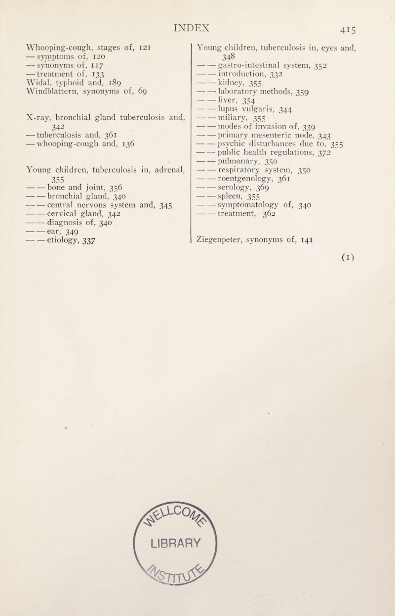 Whooping-cough, stages of, 121 — symptoms of, 120 — synonyms of, 117 —’treatment of, 133 Widal, typhoid and, 189 Windblattern, synonyms of, 69 X-ray, bronchial gland tuberculosis and, 342 — tuberculosis and, 361 — whooping-cough and, 136 Young children, tuberculosis in, adrenal, 355 -bone and joint, 356 -bronchial gland, 340 -7- — central nervous system and, 345 -cervical gland, 342 -diagnosis of, 340 -ear, 349 -etiology, 337 415 Young children, tuberculosis in, eyes and, 348 -gastro-intestinal system, 352 -introduction, 332 -kidney, 355 -- laboratory methods, 359 -- liver, 354 -lupus vulgaris, 344 -miliary, 355 -modes of invasion of, 339 — — primary mesenteric node, 343 -psychic disturbances due to, 355 -public health regulations, 372 -pulmonary, 350 — —-respiratory system, 350 -roentgenology, 361 -serology, 369 -spleen, 355 -symptomatology of, 340 -treatment, 362 Ziegenpeter, synonyms of, 141 (1) LIBRARY