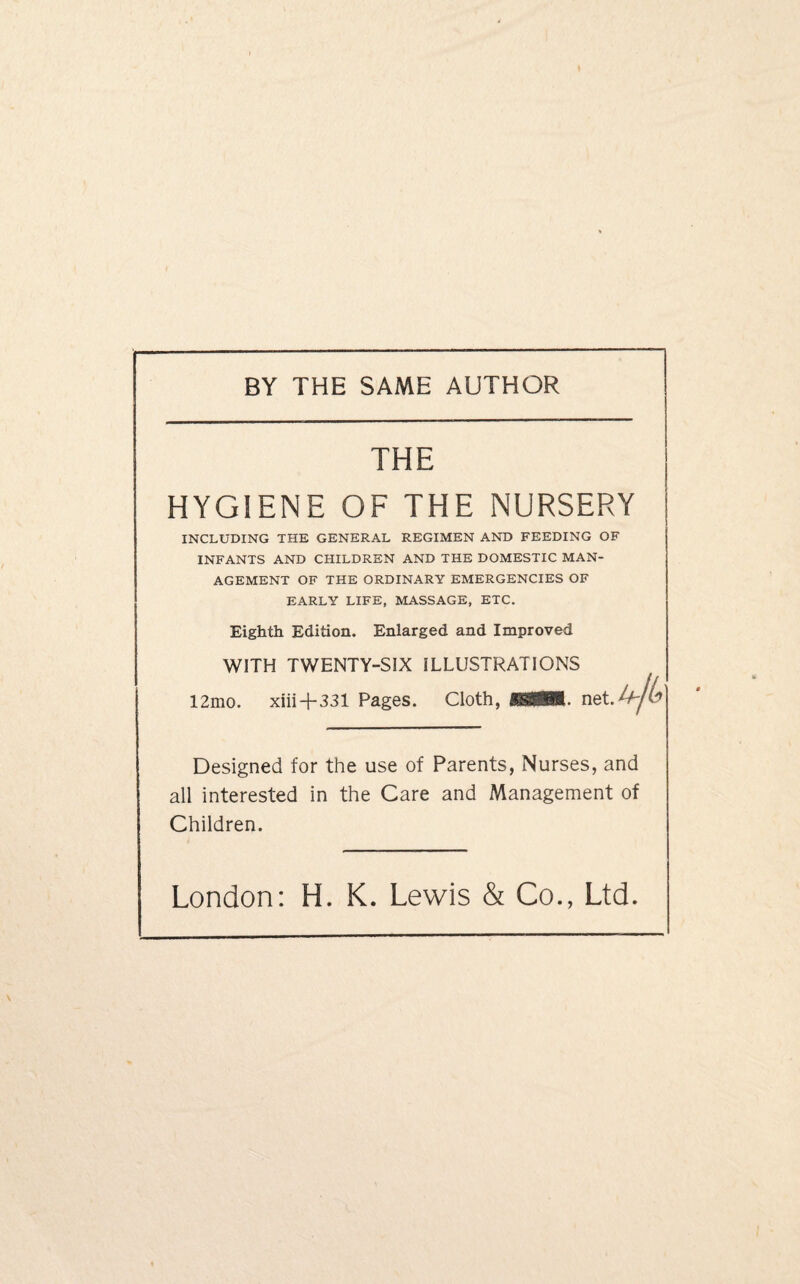 BY THE SAME AUTHOR THE HYGIENE OF THE NURSERY INCLUDING THE GENERAL REGIMEN AND FEEDING OF INFANTS AND CHILDREN AND THE DOMESTIC MAN¬ AGEMENT OF THE ORDINARY EMERGENCIES OF EARLY LIFE, MASSAGE, ETC. Eighth Edition. Enlarged and Improved WITH TWENTY-SIX ILLUSTRATIONS 12mo. xiii+331 Pages. Cloth, g^SSSi. net.A-y Designed for the use of Parents, Nurses, and all interested in the Care and Management of Children. London: H. K. Lewis & Co., Ltd.
