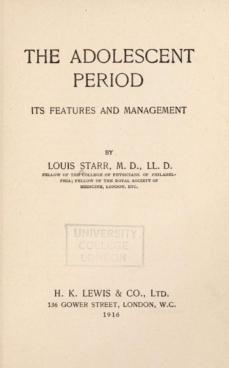 THE ADOLESCENT PERIOD ITS FEATURES AND MANAGEMENT BY LOUIS STARR, M. D., LL. D. FELLOW OF THE COLLEGE OF PHYSICIANS OF PHILADEL¬ PHIA ; FELLOW OF THE ROYAL SOCIETY OF MEDICINE, LONDON, ETC. H. K. LEWIS & CO., Ltd. 136 GOWER STREET, LONDON, W.C. 1916