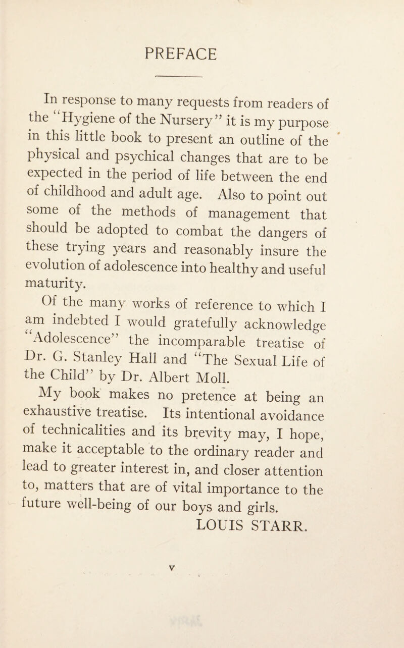 PREFACE In response to many requests from readers of the Hygiene of the Nursery ” it is my purpose in this little book to present an outline of the physical and psychical changes that are to be expected in the period of life between the end of childhood and adult age. Also to point out some of the methods of management that should be adopted to combat the dangers of these trying years and reasonably insure the e\ olution of adolescence into healthy and useful maturity. o' Of the many works of reference to which I am indebted I would gratefully acknowledge Adolescence” the incomparable treatise of Dr. G. Stanley Hall and uThe Sexual Life of the Child” by Dr. Albert Moll. My book makes no pretence at being an exhaustive treatise. Its intentional avoidance of technicalities and its brevity may, I hope, make it acceptable to the ordinary reader and lead to greater interest in, and closer attention to, matters that are of vital importance to the future well-being of our boys and girls. LOUIS STARR.