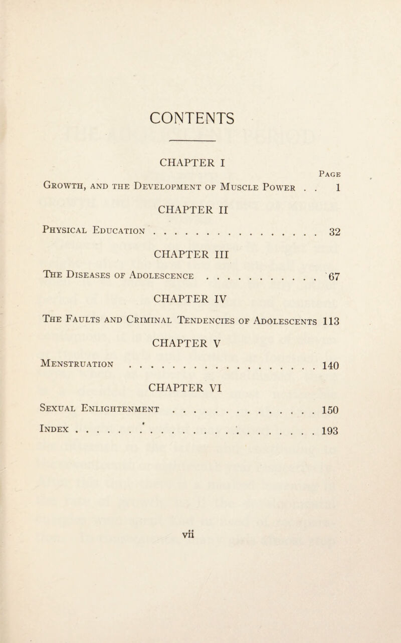 CONTENTS CHAPTER I Page Growth, and the Development of Muscle Power . . 1 CHAPTER II Physical Education.32 CHAPTER III The Diseases of Adolescence.67 CHAPTER IV The Faults and Criminal Tendencies of Adolescents 113 CHAPTER V Menstruation .140 CHAPTER VI Sexual Enlightenment.150 Index.*. 193 VII