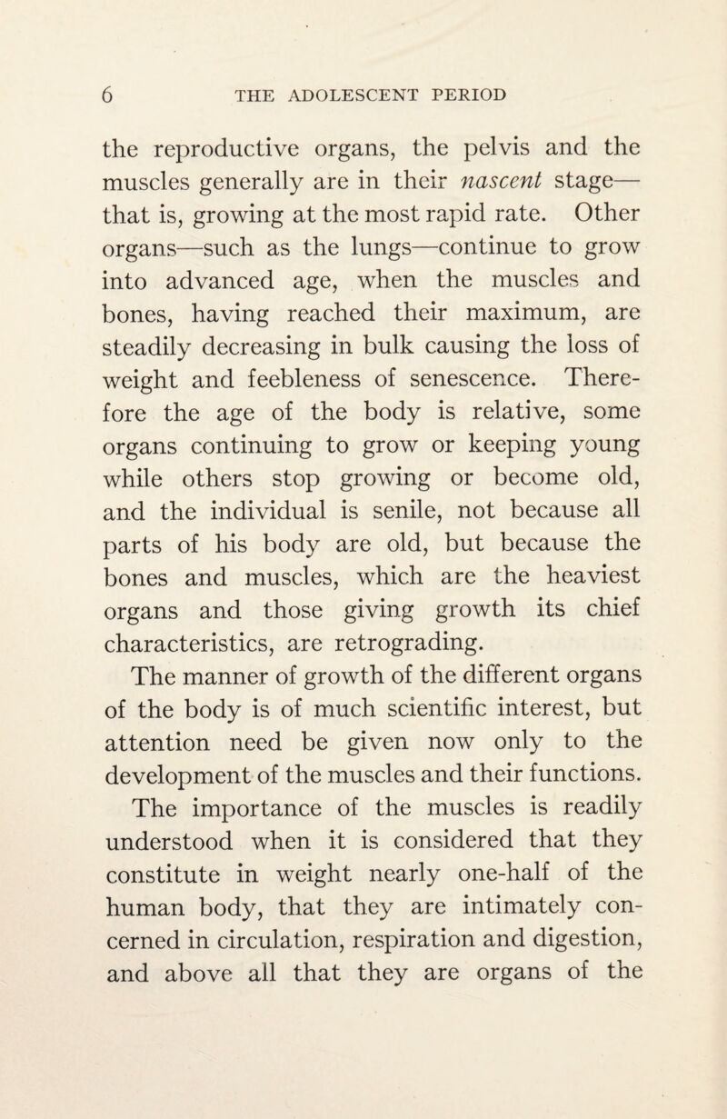 the reproductive organs, the pelvis and the muscles generally are in their nascent stage— that is, growing at the most rapid rate. Other organs—such as the lungs—continue to grow into advanced age, when the muscles and bones, having reached their maximum, are steadily decreasing in bulk causing the loss of weight and feebleness of senescence. There¬ fore the age of the body is relative, some organs continuing to grow or keeping young while others stop growing or become old, and the individual is senile, not because all parts of his body are old, but because the bones and muscles, which are the heaviest organs and those giving growth its chief characteristics, are retrograding. The manner of growth of the different organs of the body is of much scientific interest, but attention need be given now only to the development of the muscles and their functions. The importance of the muscles is readily understood when it is considered that they constitute in weight nearly one-half of the human body, that they are intimately con¬ cerned in circulation, respiration and digestion, and above all that they are organs of the