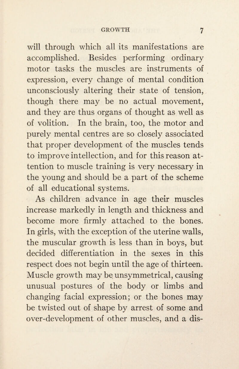 will through which all its manifestations are accomplished. Besides performing ordinary motor tasks the muscles are instruments of expression, every change of mental condition unconsciously altering their state of tension, though there may be no actual movement, and they are thus organs of thought as well as of volition. In the brain, too, the motor and purely mental centres are so closely associated that proper development of the muscles tends to improve intellection, and for this reason at¬ tention to muscle training is very necessary in the young and should be a part of the scheme of all educational systems. As children advance in age their muscles increase markedly in length and thickness and become more firmly attached to the bones. In girls, with the exception of the uterine walls, the muscular growth is less than in boys, but decided differentiation in the sexes in this respect does not begin until the age of thirteen. Muscle growth may be unsymmetrical, causing unusual postures of the body or limbs and changing facial expression; or the bones may be twisted out of shape by arrest of some and over-development of other muscles, and a dis-