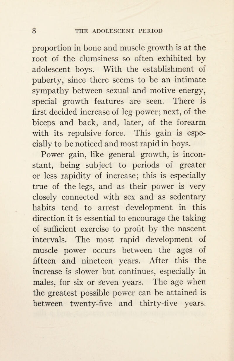 proportion in bone and muscle growth is at the root of the clumsiness so often exhibited by adolescent boys. With the establishment of puberty, since there seems to be an intimate sympathy between sexual and motive energy, special growth features are seen. There is first decided increase of leg power; next, of the biceps and back, and, later, of the forearm with its repulsive force. This gain is espe¬ cially to be noticed and most rapid in boys. Power gain, like general growth, is incon¬ stant, being subject to periods of greater or less rapidity of increase; this is especially true of the legs, and as their power is very closely connected with sex and as sedentary habits tend to arrest development in this direction it is essential to encourage the taking of sufficient exercise to profit by the nascent intervals. The most rapid development of muscle power occurs between the ages of fifteen and nineteen years. After this the increase is slower but continues, especially in males, for six or seven years. The age when the greatest possible power can be attained is between twenty-five and thirty-five years.