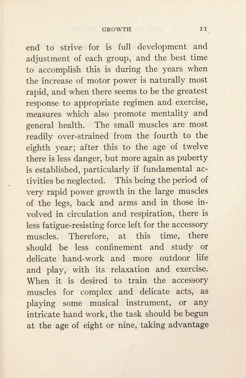 end to strive • for is full development and adjustment of each group, and the best time to accomplish this is during the years when the increase of motor power is naturally most rapid, and when there seems to be the greatest response to appropriate regimen and exercise, measures which also promote mentality and general health. The small muscles are most readily over-strained from the fourth to the eighth year; after this to the age of twelve there is less danger, but more again as puberty is established, particularly if fundamental ac¬ tivities be neglected. This being the period of very rapid power growth in the large muscles of the legs, back and arms and in those in¬ volved in circulation and respiration, there is less fatigue-resisting force left for the accessory muscles. Therefore, at this time, there should be less confinement and study or delicate hand-work and more outdoor life 4 and play, with its relaxation and exercise. When it is desired to train the accessory muscles for complex and delicate acts, as playing some musical instrument, or any intricate hand work, the task should be begun at the age of eight or nine, taking advantage