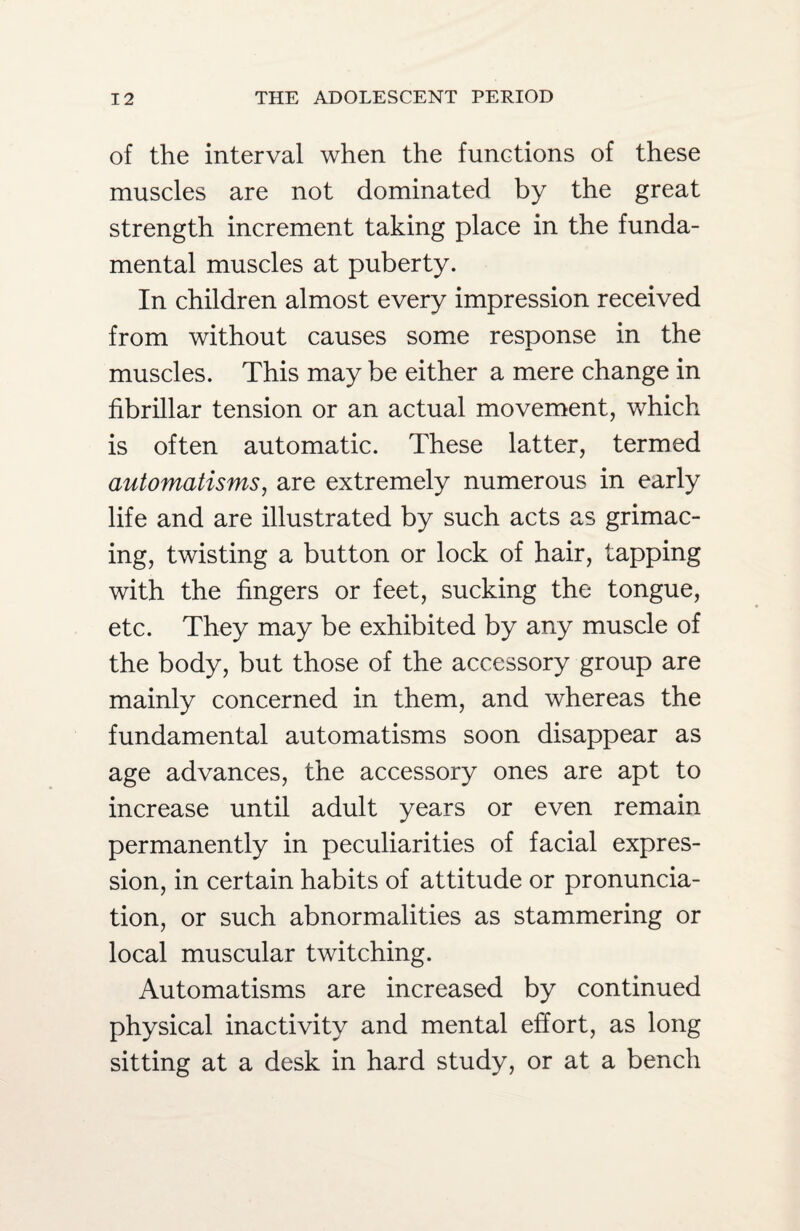 of the interval when the functions of these muscles are not dominated by the great strength increment taking place in the funda¬ mental muscles at puberty. In children almost every impression received from without causes some response in the muscles. This may be either a mere change in fibrillar tension or an actual movement, which is often automatic. These latter, termed automatisms, are extremely numerous in early life and are illustrated by such acts as grimac¬ ing, twisting a button or lock of hair, tapping with the fingers or feet, sucking the tongue, etc. They may be exhibited by any muscle of the body, but those of the accessory group are mainly concerned in them, and whereas the fundamental automatisms soon disappear as age advances, the accessory ones are apt to increase until adult years or even remain permanently in peculiarities of facial expres¬ sion, in certain habits of attitude or pronuncia¬ tion, or such abnormalities as stammering or local muscular twitching. Automatisms are increased by continued physical inactivity and mental effort, as long sitting at a desk in hard study, or at a bench
