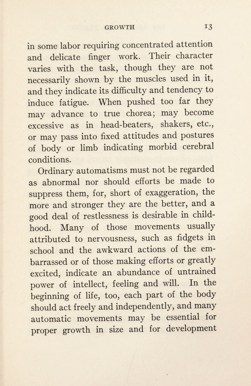 in some labor requiring concentrated attention and delicate finger work. Their character varies with the task, though they are not necessarily shown by the muscles used in it, and they indicate its difficulty and tendency to induce fatigue. When pushed too far they may advance to true choreaj may become excessive as in head-beaters, shakers, etc., or may pass into fixed attitudes and postures of body or limb indicating morbid cerebral conditions. Ordinary automatisms must not be regarded as abnormal nor should efforts be made to suppress them, for, short of exaggeration, the more and stronger they are the better, and a good deal of restlessness is desirable in child¬ hood. Many of those movements usually attributed to nervousness, such as fidgets in school and the awkward actions of the em¬ barrassed or of those making efforts or greatly excited, indicate an abundance of untrained power of intellect, feeling and will. In the beginning of life, too, each part of the body should act freely and independently, and many automatic movements may be essential for proper growth in size and for development