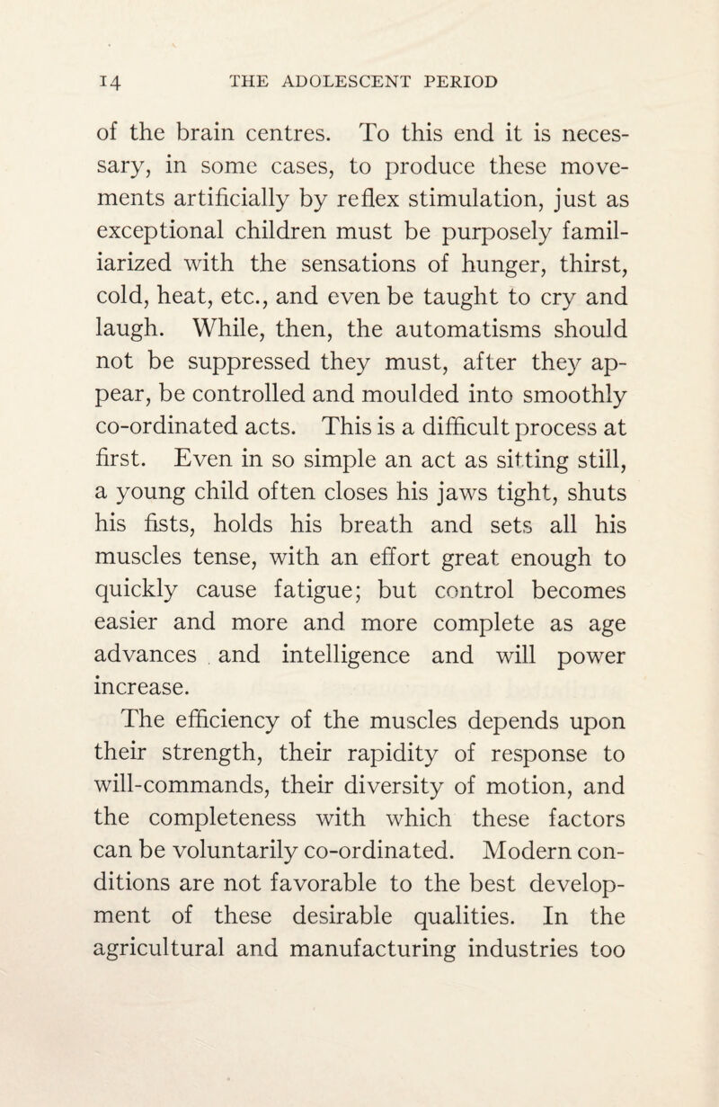 of the brain centres. To this end it is neces¬ sary, in some cases, to produce these move¬ ments artificially by reflex stimulation, just as exceptional children must be purposely famil¬ iarized with the sensations of hunger, thirst, cold, heat, etc., and even be taught to cry and laugh. While, then, the automatisms should not be suppressed they must, after they ap¬ pear, be controlled and moulded into smoothly co-ordinated acts. This is a difficult process at first. Even in so simple an act as sitting still, a young child often closes his jaws tight, shuts his fists, holds his breath and sets all his muscles tense, with an effort great enough to quickly cause fatigue; but control becomes easier and more and more complete as age advances and intelligence and will power increase. The efficiency of the muscles depends upon their strength, their rapidity of response to will-commands, their diversity of motion, and the completeness with which these factors can be voluntarily co-ordinated. Modern con¬ ditions are not favorable to the best develop¬ ment of these desirable qualities. In the agricultural and manufacturing industries too