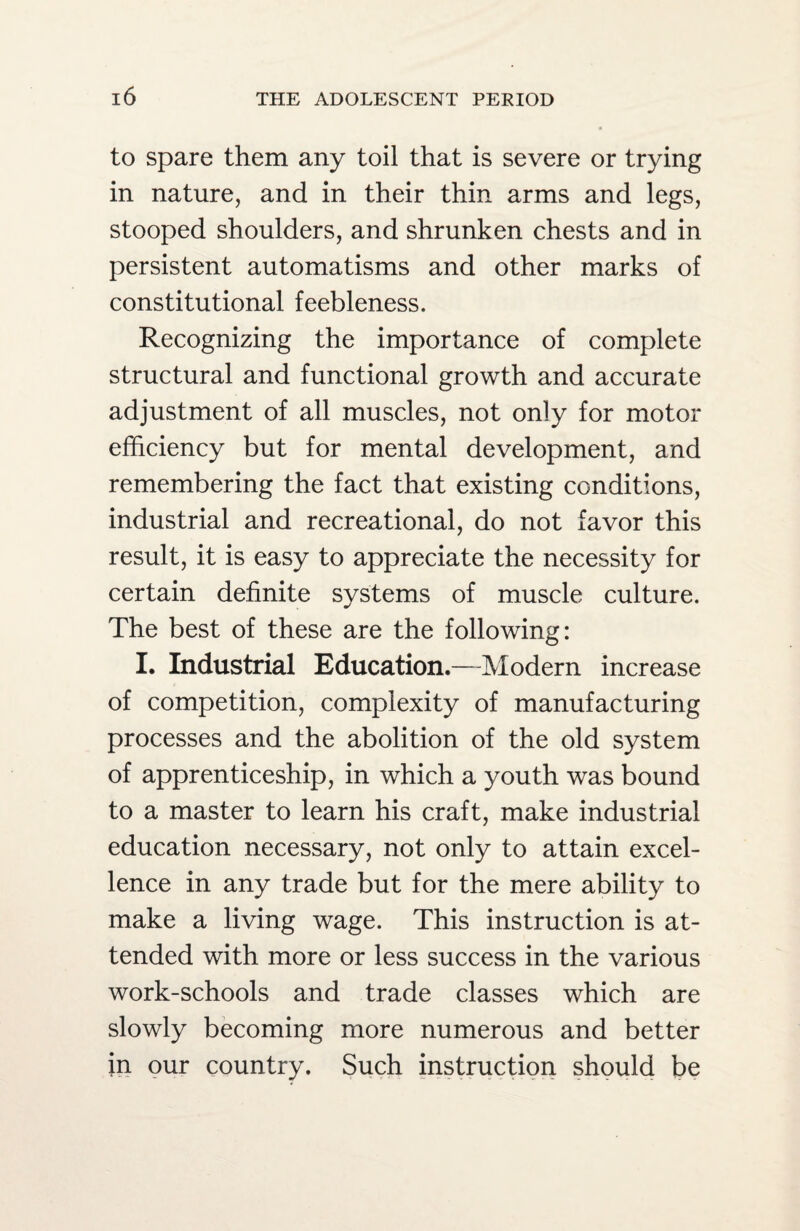 to spare them any toil that is severe or trying in nature, and in their thin arms and legs, stooped shoulders, and shrunken chests and in persistent automatisms and other marks of constitutional feebleness. Recognizing the importance of complete structural and functional growth and accurate adjustment of all muscles, not only for motor efficiency but for mental development, and remembering the fact that existing conditions, industrial and recreational, do not favor this result, it is easy to appreciate the necessity for certain definite systems of muscle culture. The best of these are the following: I. Industrial Education.—Modern increase of competition, complexity of manufacturing processes and the abolition of the old system of apprenticeship, in which a youth was bound to a master to learn his craft, make industrial education necessary, not only to attain excel¬ lence in any trade but for the mere ability to make a living wage. This instruction is at¬ tended with more or less success in the various work-schools and trade classes which are slowly becoming more numerous and better in our country. Such instruction should be