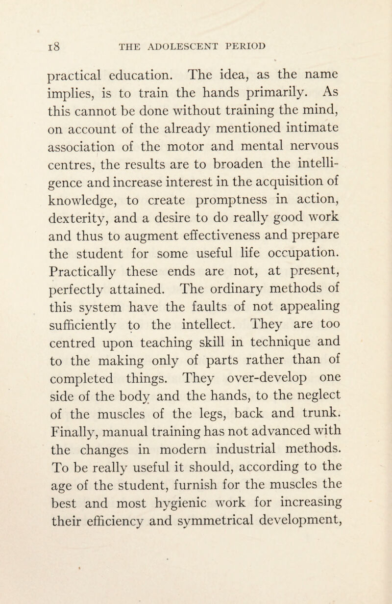 practical education. The idea, as the name implies, is to train the hands primarily. As this cannot be done without training the mind, on account of the already mentioned intimate association of the motor and mental nervous centres, the results are to broaden the intelli¬ gence and increase interest in the acquisition of knowledge, to create promptness in action, dexterity, and a desire to do really good work and thus to augment effectiveness and prepare the student for some useful life occupation. Practically these ends are not, at present, perfectly attained. The ordinary methods of this system have the faults of not appealing sufficiently to the intellect. They are too centred upon teaching skill in technique and to the making only of parts rather than of completed things. They over-develop one side of the body and the hands, to the neglect of the muscles of the legs, back and trunk. Finally, manual training has not advanced with the changes in modern industrial methods. To be really useful it should, according to the age of the student, furnish for the muscles the best and most hygienic work for increasing their efficiency and symmetrical development,
