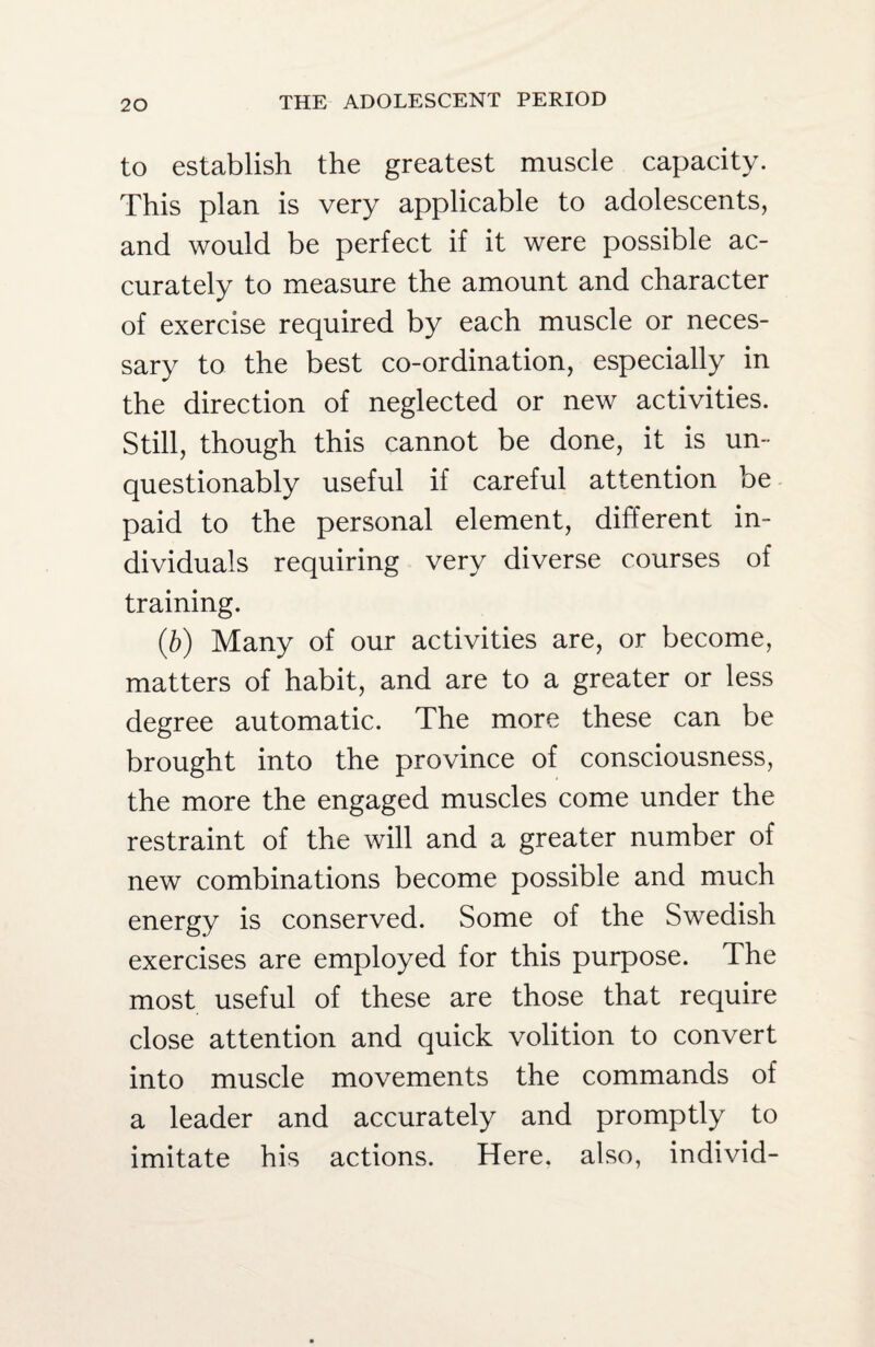 to establish the greatest muscle capacity. This plan is very applicable to adolescents, and would be perfect if it were possible ac¬ curately to measure the amount and character of exercise required by each muscle or neces¬ sary to the best co-ordination, especially in the direction of neglected or new activities. Still, though this cannot be done, it is un¬ questionably useful if careful attention be paid to the personal element, different in¬ dividuals requiring very diverse courses of training. (b) Many of our activities are, or become, matters of habit, and are to a greater or less degree automatic. The more these can be brought into the province of consciousness, the more the engaged muscles come under the restraint of the will and a greater number of new combinations become possible and much energy is conserved. Some of the Swedish exercises are employed for this purpose. The most useful of these are those that require close attention and quick volition to convert into muscle movements the commands of a leader and accurately and promptly to imitate his actions. Here, also, individ-