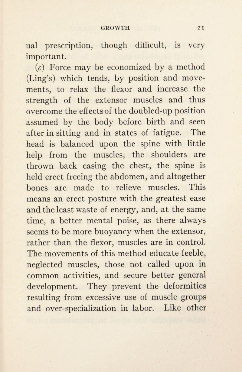ual prescription, though difficult, is very important. (c) Force may be economized by a method (Ling’s) which tends, by position and move¬ ments, to relax the flexor and increase the strength of the extensor muscles and thus overcome the effects of the doubled-up position assumed by the body before birth and seen after in sitting and in states of fatigue. The head is balanced upon the spine with little help from the muscles, the shoulders are thrown back easing the chest, the spine is held erect freeing the abdomen, and altogether bones are made to relieve muscles. This means an erect posture with the greatest ease and the least waste of energy, and, at the same time, a better mental poise, as there always seems to be more buoyancy when the extensor, rather than the flexor, muscles are in control. The movements of this method educate feeble, neglected muscles, those not called upon in common activities, and secure better general development. They prevent the deformities resulting from excessive use of muscle groups and over-specialization in labor. Like other