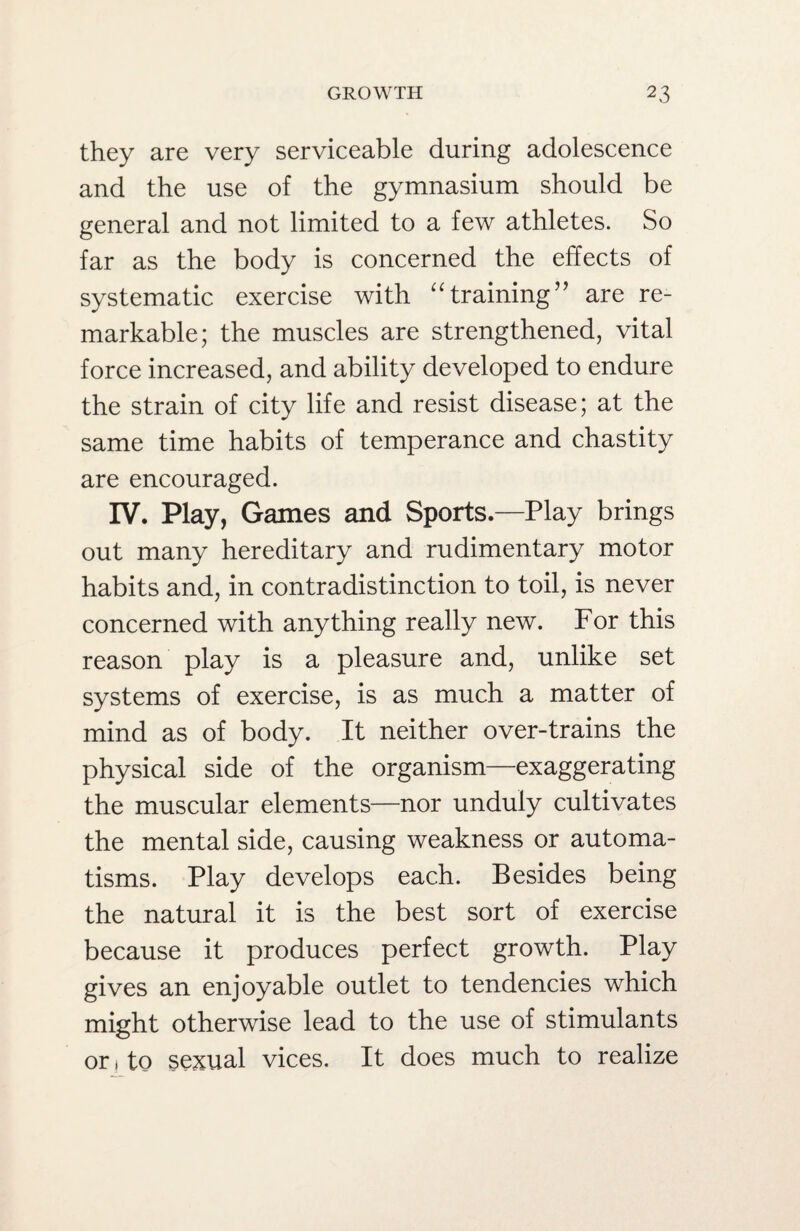 they are very serviceable during adolescence and the use of the gymnasium should be general and not limited to a few athletes. So far as the body is concerned the effects of systematic exercise with “training” are re¬ markable; the muscles are strengthened, vital force increased, and ability developed to endure the strain of city life and resist disease; at the same time habits of temperance and chastity are encouraged. IV. Play, Games and Sports.—Play brings out many hereditary and rudimentary motor habits and, in contradistinction to toil, is never concerned with anything really new. For this reason play is a pleasure and, unlike set systems of exercise, is as much a matter of mind as of body. It neither over-trains the physical side of the organism—exaggerating the muscular elements—nor unduly cultivates the mental side, causing weakness or automa¬ tisms. Play develops each. Besides being the natural it is the best sort of exercise because it produces perfect growth. Play gives an enjoyable outlet to tendencies which might otherwise lead to the use of stimulants or 1 to sexual vices. It does much to realize