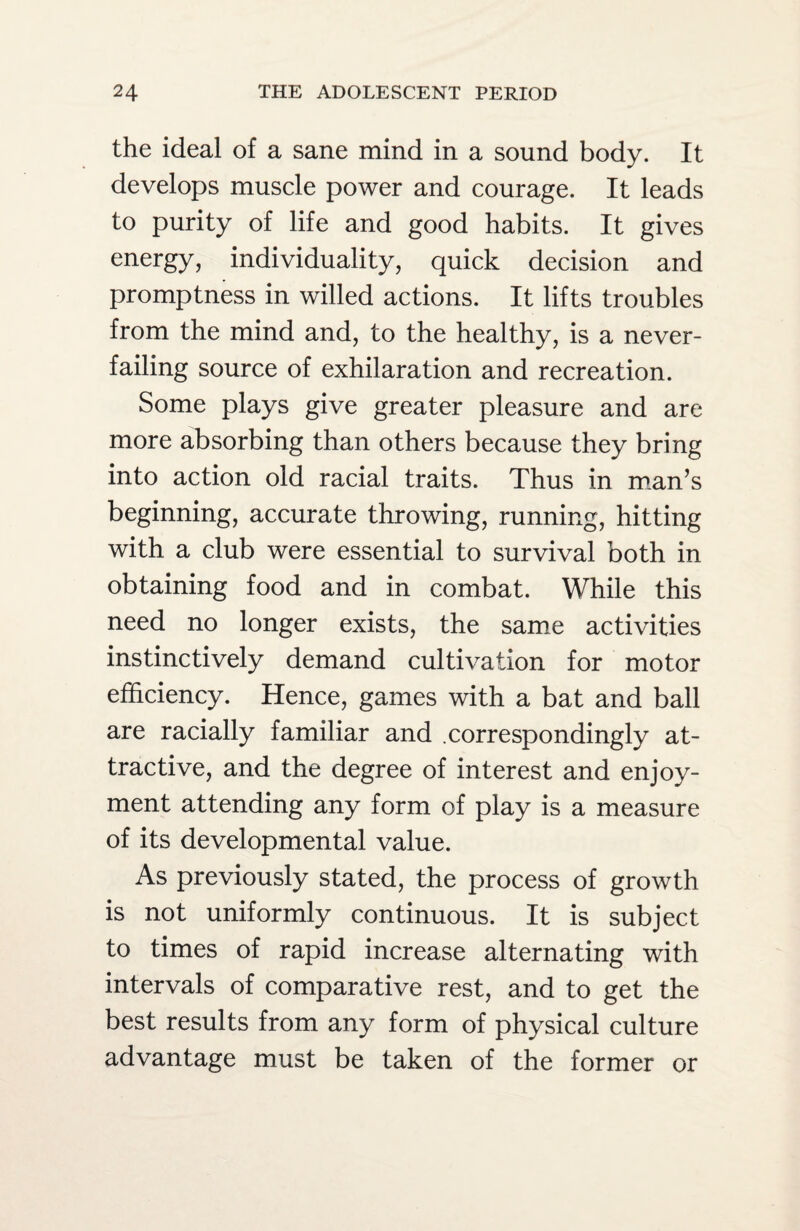 the ideal of a sane mind in a sound body. It develops muscle power and courage. It leads to purity of life and good habits. It gives energy, individuality, quick decision and promptness in willed actions. It lifts troubles from the mind and, to the healthy, is a never- failing source of exhilaration and recreation. Some plays give greater pleasure and are more absorbing than others because they bring into action old racial traits. Thus in man’s beginning, accurate throwing, running, hitting with a club were essential to survival both in obtaining food and in combat. While this need no longer exists, the same activities instinctively demand cultivation for motor efficiency. Hence, games with a bat and ball are racially familiar and .correspondingly at¬ tractive, and the degree of interest and enjoy¬ ment attending any form of play is a measure of its developmental value. As previously stated, the process of growth is not uniformly continuous. It is subject to times of rapid increase alternating with intervals of comparative rest, and to get the best results from any form of physical culture advantage must be taken of the former or