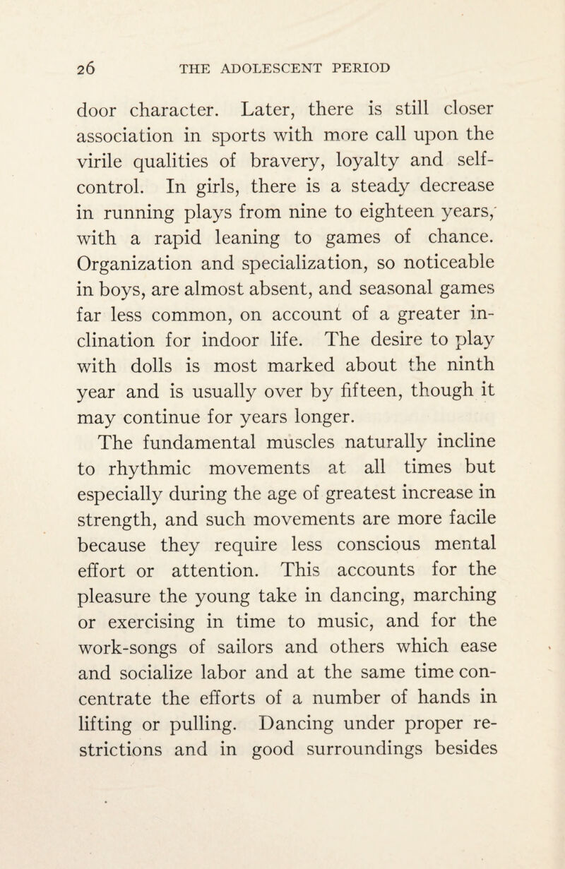 door character. Later, there is still closer association in sports with more call upon the virile qualities of bravery, loyalty and self- control. In girls, there is a steady decrease in running plays from nine to eighteen years,' with a rapid leaning to games of chance. Organization and specialization, so noticeable in boys, are almost absent, and seasonal games far less common, on account of a greater in¬ clination for indoor life. The desire to play with dolls is most marked about the ninth year and is usually over by fifteen, though it may continue for years longer. The fundamental muscles naturally incline to rhythmic movements at all times but especially during the age of greatest increase in strength, and such movements are more facile because they require less conscious mental effort or attention. This accounts for the pleasure the young take in dancing, marching or exercising in time to music, and for the work-songs of sailors and others which ease and socialize labor and at the same time con¬ centrate the efforts of a number of hands in lifting or pulling. Dancing under proper re¬ strictions and in good surroundings besides