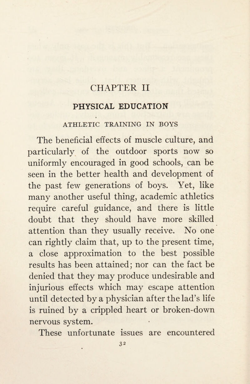 CHAPTER II PHYSICAL EDUCATION ATHLETIC TRAINING IN BOYS The beneficial effects of muscle culture, and particularly of the outdoor sports now so uniformly encouraged in good schools, can be seen in the better health and development of the past few generations of boys. Yet, like many another useful thing, academic athletics require careful guidance, and there is little doubt that they should have more skilled attention than they usually receive. No one can rightly claim that, up to the present time, a close approximation to the best possible results has been attained; nor can the fact be denied that they may produce undesirable and injurious effects which may escape attention until detected by a physician after the lad’s life is ruined by a crippled heart or broken-down nervous system. These unfortunate issues are encountered
