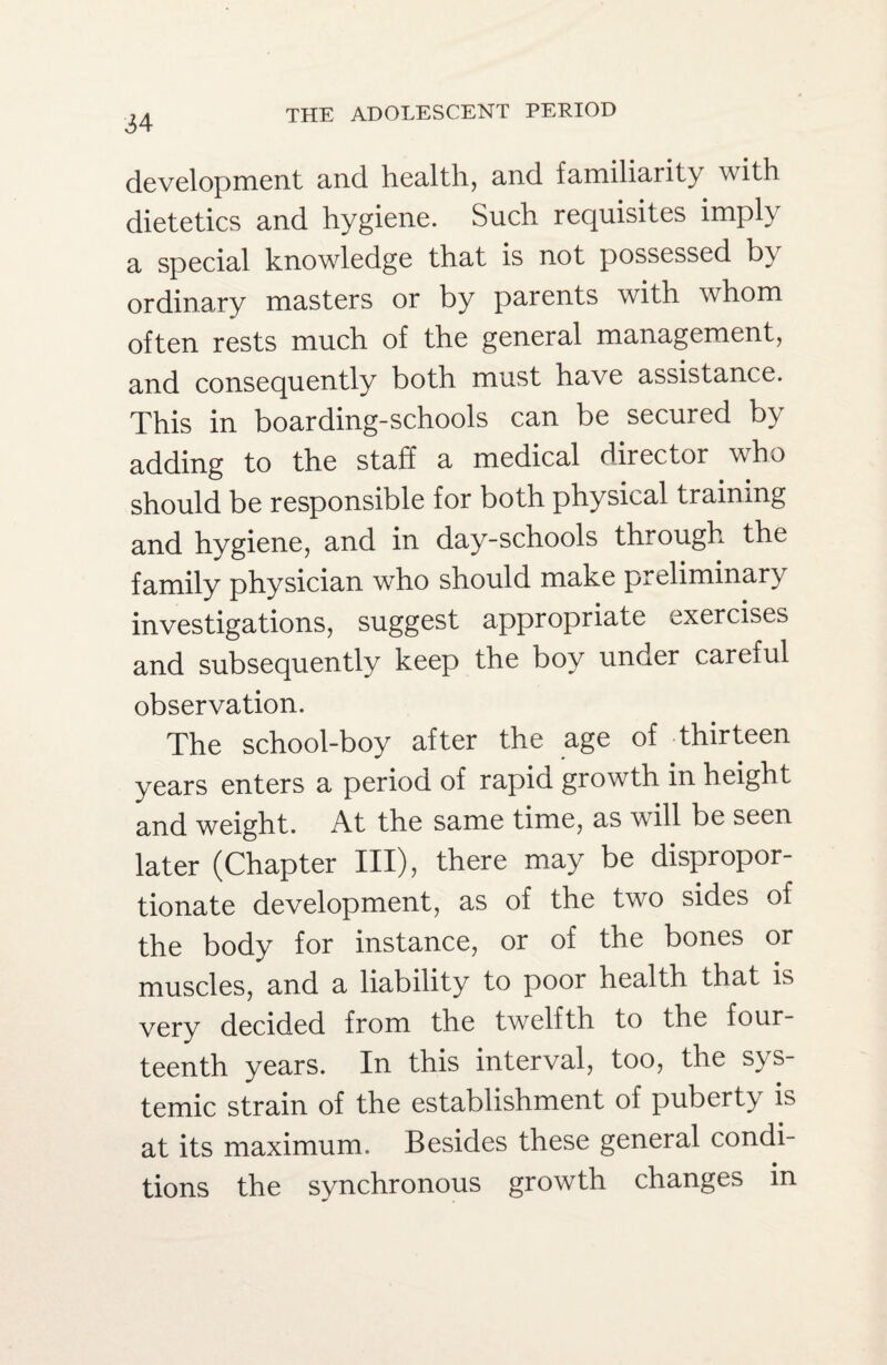 development and health, and familiarity with dietetics and hygiene. Such requisites imply a special knowledge that is not possessed by ordinary masters or by parents with whom often rests much of the general management, and consequently both must have assistance. This in boarding-schools can be secured by adding to the staff a medical director who should be responsible for both physical training and hygiene, and in day-schools through the family physician who should make preliminary investigations, suggest appropriate exercises and subsequently keep the boy under careful observation. The school-boy after the age of thirteen years enters a period of rapid growth in height and weight. At the same time, as will be seen later (Chapter III), there may be dispropor¬ tionate development, as of the two sides of the body for instance, or of the bones or muscles, and a liability to poor health that is very decided from the twelfth to the four¬ teenth years. In this interval, too, the sys¬ temic strain of the establishment of puberty is at its maximum. Besides these general condi¬ tions the synchronous growth changes in