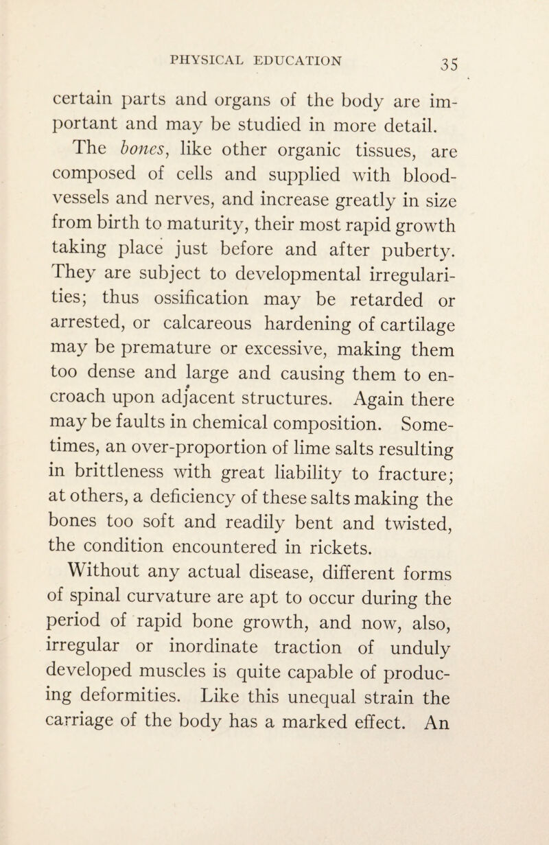 certain parts and organs of the body are im¬ portant and may be studied in more detail. The bones, like other organic tissues, are composed of cells and supplied with blood¬ vessels and nerves, and increase greatly in size from birth to maturity, their most rapid growth taking place just before and after puberty. They are subject to developmental irregulari¬ ties; thus ossification may be retarded or arrested, or calcareous hardening of cartilage may be premature or excessive, making them too dense and large and causing them to en¬ croach upon adjacent structures. Again there may be faults in chemical composition. Some¬ times, an over-proportion of lime salts resulting in brittleness with great liability to fracture; at others, a deficiency of these salts making the bones too soft and readily bent and twisted, the condition encountered in rickets. Without any actual disease, different forms of spinal curvature are apt to occur during the period of rapid bone growth, and now, also, irregular or inordinate traction of unduly developed muscles is quite capable of produc¬ ing deformities. Like this unequal strain the carriage of the body has a marked effect. An