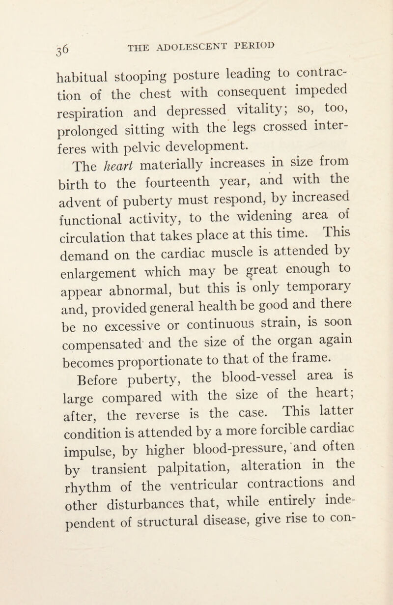 habitual stooping posture leading to contrac¬ tion of the chest with consequent impeded respiration and depressed vitality; so, too, prolonged sitting with the legs crossed inter¬ feres with pelvic development. The heart materially increases in size from birth to the fourteenth year, and with the advent of puberty must respond, by increased functional activity, to the widening area of circulation that takes place at this time. This demand on the cardiac muscle is attended by enlargement which may be great enough to appear abnormal, but this is only temporary and, provided general health be good and there be no excessive or continuous strain, is soon compensated and the size of the organ again becomes proportionate to that of the frame. Before puberty, the blood-vessel area is large compared with the size of the heart, after, the reverse is the case. This lattei condition is attended by a more forcible cardiac impulse, by higher blood-pressure, and often by transient palpitation, alteration m the rhythm of the ventricular contractions and other disturbances that, while entirely inde¬ pendent of structural disease, give rise to con-