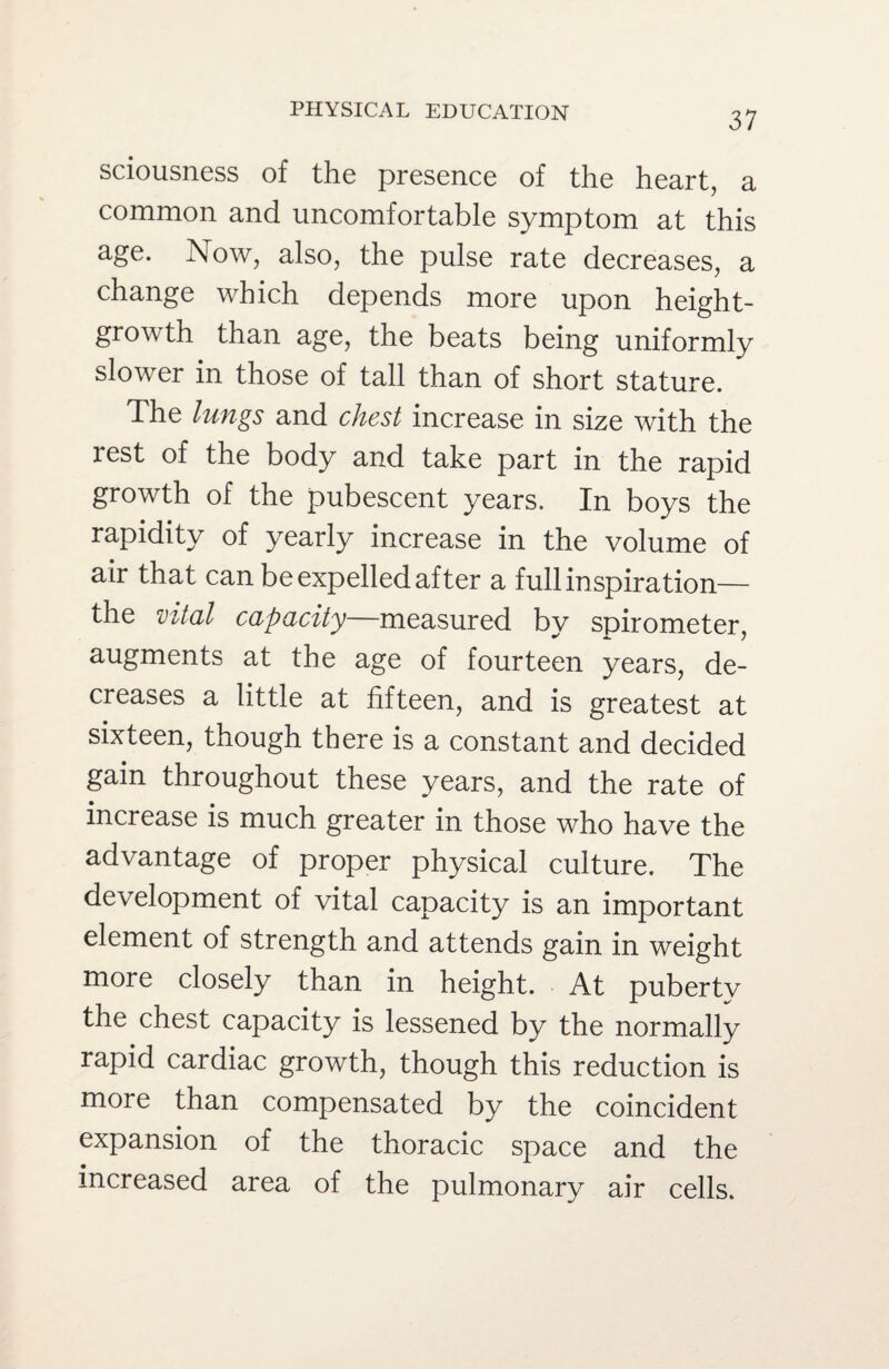 sciousness of the presence of the heart, a common and uncomfortable symptom at this age. Now, also, the pulse rate decreases, a change which depends more upon height- growth than age, the beats being uniformly slower in those of tall than of short stature. The lungs and chest increase in size with the rest of the body and take part in the rapid growth of the pubescent years. In boys the rapidity of yearly increase in the volume of air that can be expelled after a full inspiration— the vital capacity—measured bv spirometer augments at the age of fourteen years, de¬ creases a little at fifteen, and is greatest at sixteen, though there is a constant and decided gain throughout these years, and the rate of increase is much greater in those who have the advantage of proper physical culture. The development of vital capacity is an important element of strength and attends gain in weight more closely than in height. At pubertv the chest capacity is lessened by the normally rapid cardiac growth, though this reduction is more than compensated by the coincident expansion of the thoracic space and the increased area of the pulmonary air cells.