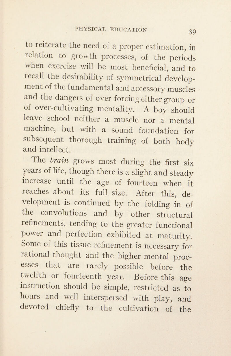 39 to reiterate the need of a proper estimation, in relation to growth processes, of the periods when exercise will be most beneficial, and to recall the desirability of symmetrical develop¬ ment of the fundamental and accessory muscles and the dangers of over-forcing either group or of over-cultivating mentality. A boy should leave school neither a muscle nor a mental machine, but with a sound foundation for subsequent thorough training of both body and intellect. The brain grows most during the first six years of life, though there is a slight and steady increase until the age of fourteen when it leaches about its full size. After this, de¬ velopment is continued by the folding in of the convolutions and by other structural refinements, tending to the greater functional pov er and perfection exhibited at maturity. Some of this tissue refinement is necessary for rational thought and the higher mental proc¬ esses that are rarely possible before the twelfth or fourteenth year. Before this age instruction should be simple, restricted as to hours and well interspersed with play, and devoted chiefly to the cultivation of the