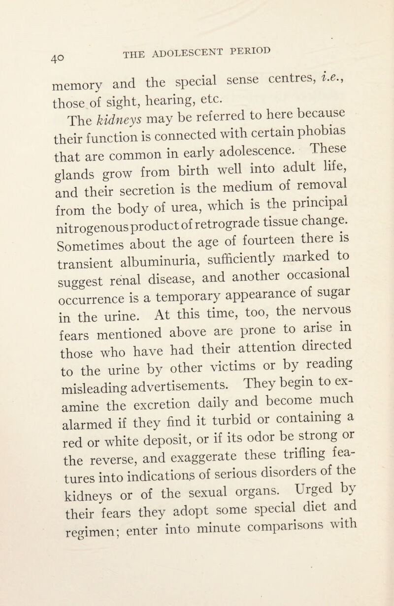 memory and the special sense centres, i.e., those of sight, hearing, etc. The kidneys may be referred to here because their function is connected with certain phobias that are common in early adolescence. These glands grow from birth well into adult life, and their secretion is the medium of removal from the body of urea, which is the principal nitrogenous product of retrograde tissue change. Sometimes about the age of fourteen there is transient albuminuria, sufficiently marked to suggest renal disease, and another occasional occurrence is a temporary appearance of sugar in the urine. At this time, too, the nervous fears mentioned above are prone to arise in those who have had their attention directed to the urine by other victims or by reading misleading advertisements. They begin to ex¬ amine the excretion daily and become much alarmed if they find it turbid or containing a red or white deposit, or if its odor be strong or the reverse, and exaggerate these trifling fea tures into indications of serious disorders of the kidneys or of the sexual organs. Urged by their fears they adopt some special diet and regimen; enter into minute comparisons with
