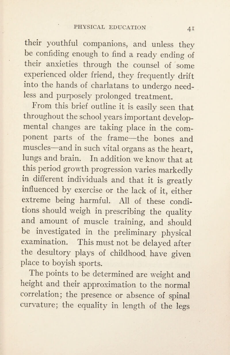 their youthful companions, and unless they be confiding enough to find a ready ending of their anxieties through the counsel of some experienced older friend, they frequently drift into the hands of charlatans to undergo need¬ less and purposely prolonged treatment. From this brief outline it is easily seen that throughout the school years important develop¬ mental changes are taking place in the com¬ ponent parts of the frame—the bones and muscles—and in such vital organs as the heart, lungs and brain. In addition we know that at this period growth progression varies markedly in different individuals and that it is greatly by exercise or the lack of it, either extreme being harmful. All of these condi¬ tions should weigh in prescribing the quality and amount of muscle training, and should be investigated in the preliminary physical examination. This must not be delayed after the desultory plays of childhood have given place to boyish sports. The points to be determined are weight and height and their approximation to the normal correlation; the presence or absence of spinal curvature; the equality in length of the legs