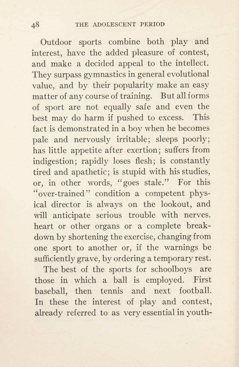 Outdoor sports combine both play and interest, have the added pleasure of contest, and make a decided appeal to the intellect. They surpass gymnastics in general evolutional value, and by their popularity make an easy matter of any course of training. But all forms of sport are not equally safe and even the best may do harm if pushed to excess. This fact is demonstrated in a boy when he becomes pale and nervously irritable; sleeps poorly; has little appetite after exertion; suffers from indigestion; rapidly loses flesh; is constantly tired and apathetic; is stupid with his studies, or, in other words, “goes stale.” For this “over-trained” condition a competent phys¬ ical director is always on the lookout, and will anticipate serious trouble with nerves, heart or other organs or a complete break¬ down by shortening the exercise, changing from one sport to another or, if the warnings be sufficiently grave, by ordering a temporary rest. The best of the sports for schoolboys are those in which a ball is employed. First baseball, then tennis and next football. In these the interest of play and contest, already referred to as very essential in youth-