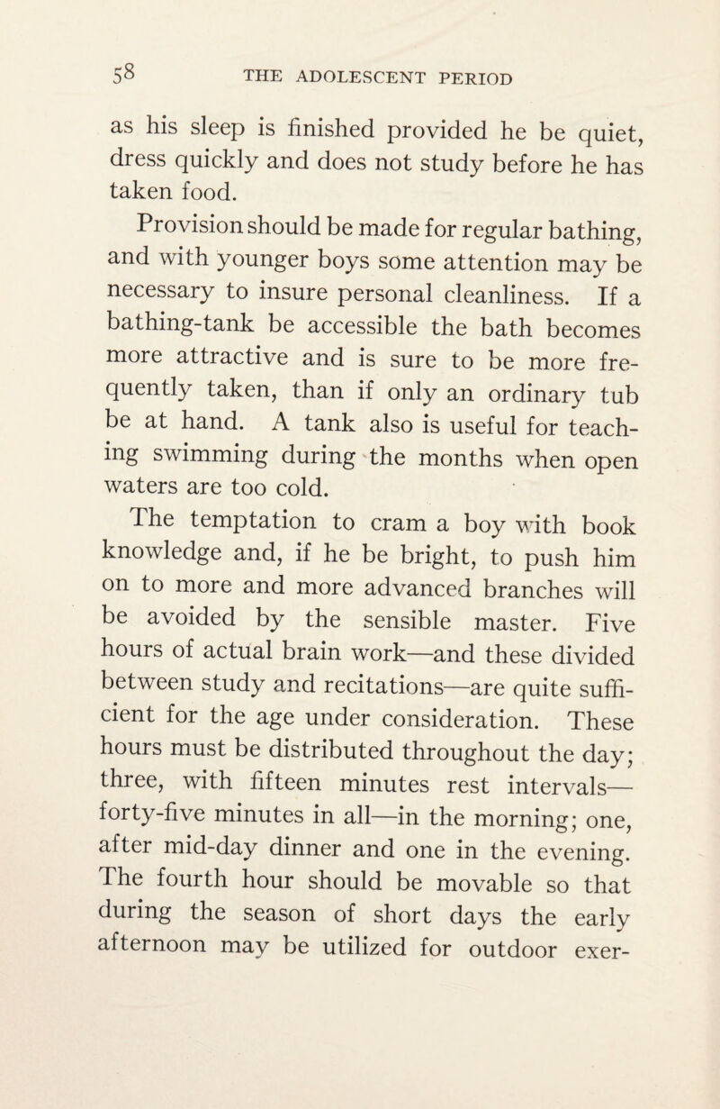 as his sleep is finished provided he be quiet, dress quickly and does not study before he has taken food. Provision should be made for regular bathing, and with younger boys some attention may be necessary to insure personal cleanliness. If a bathing-tank be accessible the bath becomes more attractive and is sure to be more fre¬ quently taken, than if only an ordinary tub be at hand. A tank also is useful for teach¬ ing swimming during the months when open waters are too cold. The temptation to cram a boy with book knowledge and, if he be bright, to push him on to more and more advanced branches will be avoided by the sensible master. Five hours of actual brain work—and these divided between study and recitations—are quite suffi¬ cient for the age under consideration. These hours must be distributed throughout the day; three, with fifteen minutes rest intervals— forty-five minutes in all—in the morning; one, after mid-day dinner and one in the evening. The fourth hour should be movable so that during the season of short days the early afternoon may be utilized for outdoor exer-