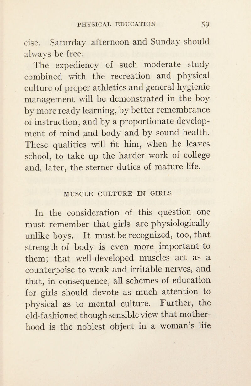 cise. Saturday afternoon and Sunday should always be free. The expediency of such moderate study combined with the recreation and physical culture of proper athletics and general hygienic management will be demonstrated in the boy by more ready learning, by better remembrance of instruction, and by a proportionate develop¬ ment of mind and body and by sound health. These qualities will fit him, when he leaves school, to take up the harder work of college and, later, the sterner duties of mature life. MUSCLE CULTURE IN GIRLS In the consideration of this question one must remember that girls are physiologically unlike boys. It must be recognized, too, that strength of body is even more important to them; that well-developed muscles act as a counterpoise to weak and irritable nerves, and that, in consequence, all schemes of education for girls should devote as much attention to physical as to mental culture. Further, the old-fashioned though sensible view that mother¬ hood is the noblest object in a woman’s life