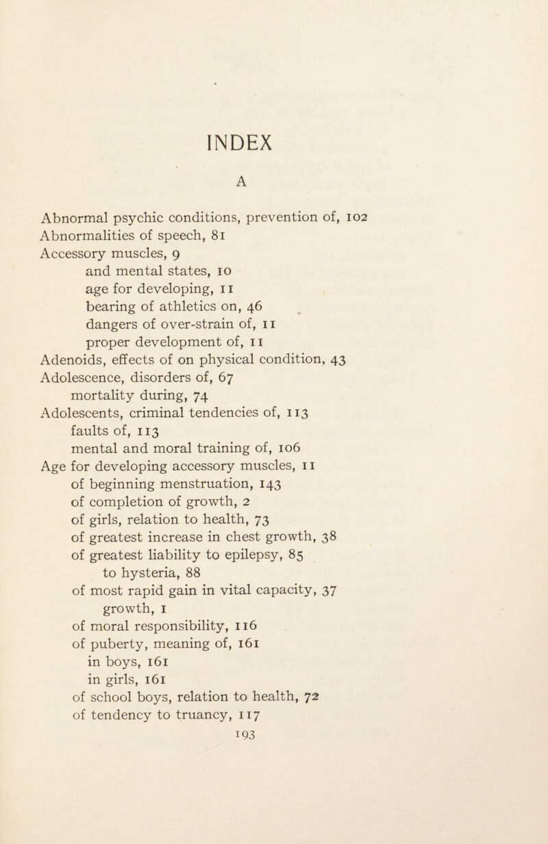 INDEX A Abnormal psychic conditions, prevention of, Abnormalities of speech, 81 Accessory muscles, 9 and mental states, 10 age for developing, 11 bearing of athletics on, 46 dangers of over-strain of, 11 proper development of, 11 Adenoids, effects of on physical condition, 43 Adolescence, disorders of, 67 mortality during, 74 Adolescents, criminal tendencies of, 113 faults of, 113 mental and moral training of, 106 Age for developing accessory muscles, 11 of beginning menstruation, 143 of completion of growth, 2 of girls, relation to health, 73 of greatest increase in chest growth, 38 of greatest liability to epilepsy, 85 to hysteria, 88 of most rapid gain in vital capacity, 37 growth, 1 of moral responsibility, 116 of puberty, meaning of, 161 in boys, 161 in girls, 161 of school boys, relation to health, 72 of tendency to truancy, 117