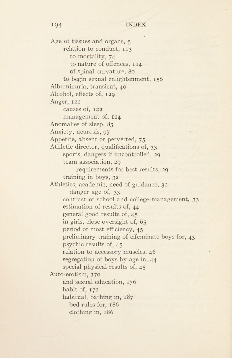 Age of tissues and organs, 5 relation to conduct, 113 to mortality, 74 to nature of offences, 114 of spinal curvature, 80 to begin sexual enlightenment, 156 Albuminuria, transient, 40 Alcohol, effects of, 129 Anger, 122 causes of, 122 management of, 124 Anomalies of sleep, 83 Anxiety, neurosis, 97 Appetite, absent or perverted, 75 Athletic director, qualifications of, 33 sports, dangers if uncontrolled, 29 team association, 29 requirements for best results, 29 training in boys, 32 Athletics, academic, need of guidance, 32 danger age of, 33 contrast of school and college management, 33 estimation of results of, 44 general good results of, 45 in girls, close oversight of, 65 period of most efficiency, 45 preliminary training of effeminate boys for, 43 psychic results of, 45 relation to accessory muscles, 46 segregation of boys by age in, 44 special physical results of, 45 Auto-erotism, 170 and sexual education, 176 habit of, 172 habitual, bathing in, 187 bed rules for, 186 clothing in, 186