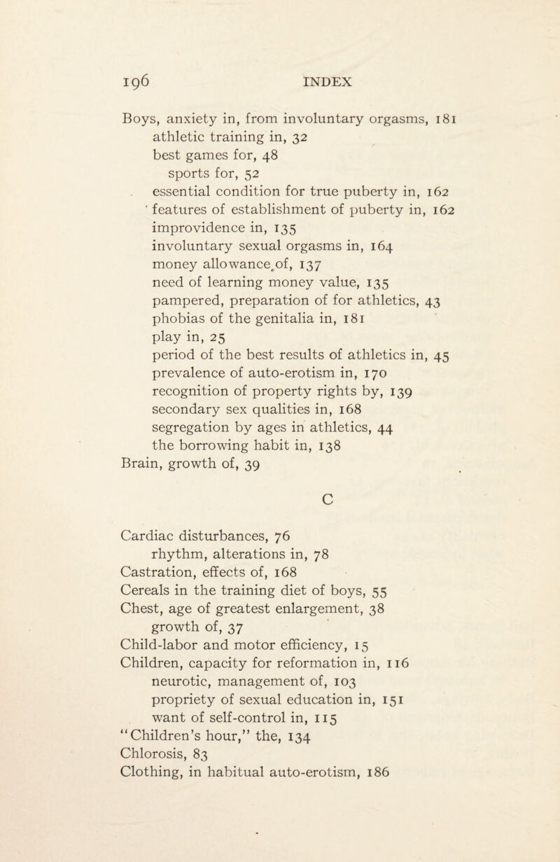 Boys, anxiety in, from involuntary orgasms, 181 athletic training in, 32 best games for, 48 sports for, 52 essential condition for true puberty in, 162 ' features of establishment of puberty in, 162 improvidence in, 135 involuntary sexual orgasms in, 164 money allowance,of, 137 need of learning money value, 135 pampered, preparation of for athletics, 43 phobias of the genitalia in, 181 play in, 25 period of the best results of athletics in, 45 prevalence of auto-erotism in, 170 recognition of property rights by, 139 secondary sex qualities in, 168 segregation by ages in athletics, 44 the borrowing habit in, 138 Brain, growth of, 39 C Cardiac disturbances, 76 rhythm, alterations in, 78 Castration, effects of, 168 Cereals in the training diet of boys, 55 Chest, age of greatest enlargement, 38 growth of, 37 Child-labor and motor efficiency, 15 Children, capacity for reformation in, 116 neurotic, management of, 103 propriety of sexual education in, 151 want of self-control in, 115 “Children’s hour,” the, 134 Chlorosis, 83 Clothing, in habitual auto-erotism, 186