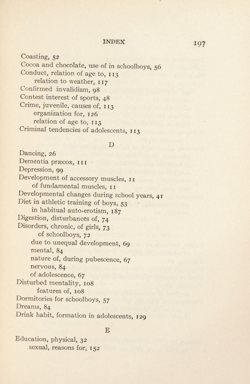 107 Coasting, 52 Cocoa and chocolate, use of in schoolboys, 56 Conduct, relation of age to, 113 relation to weather, 117 Confirmed invalidism, 98 Contest interest of sports, 48 Crime, juvenile, causes of, 113 organization for, 126 relation of age to, 113 Criminal tendencies of adolescents, 113 D Dancing, 26 Dementia prascox, 111 Depression, 99 Development of accessory muscles, 11 of fundamental muscles, 11 Developmental changes during school years, 41 Diet in athletic training of boys, 53 in habitual auto-erotism, 187 Digestion, disturbances of, 74 Disorders, chronic, of girls, 73 of schoolboys, 72 due to unequal development, 69 mental, 84 nature of, during pubescence, 67 nervous, 84 of adolescence, 67 Disturbed mentality, 108 features of, 108 Dormitories for schoolboys, 57 Dreams, 84 Drink habit, formation in adolescents, 129 E Education, physical, 32 sexual, reasons for, 152