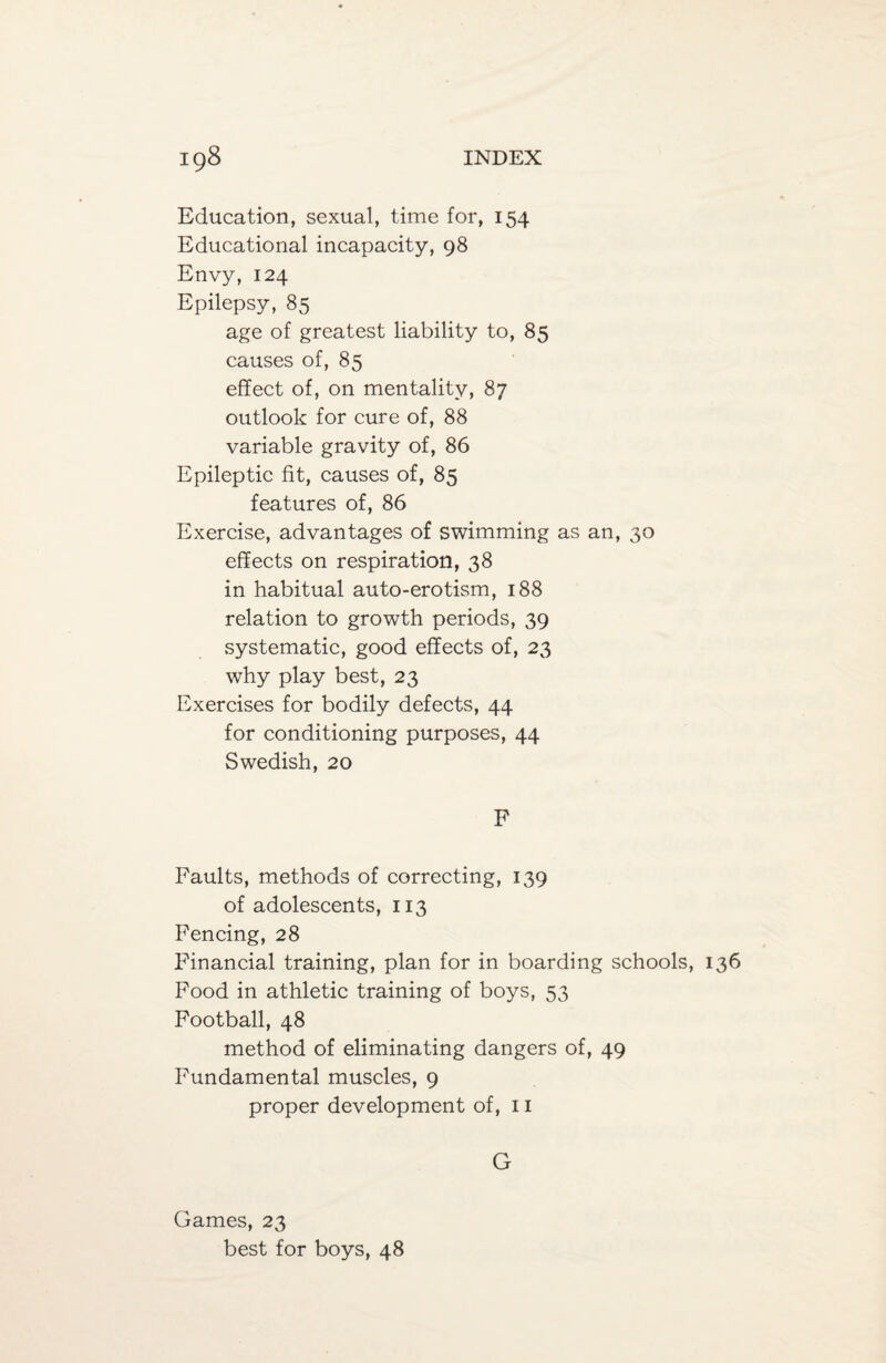 Education, sexual, time for, 154 Educational incapacity, 98 Envy, 124 Epilepsy, 85 age of greatest liability to, 85 causes of, 85 effect of, on mentality, 87 outlook for cure of, 88 variable gravity of, 86 Epileptic fit, causes of, 85 features of, 86 Exercise, advantages of swimming as an, 30 effects on respiration, 38 in habitual auto-erotism, 188 relation to growth periods, 39 systematic, good effects of, 23 why play best, 23 Exercises for bodily defects, 44 for conditioning purposes, 44 Swedish, 20 F Faults, methods of correcting, 139 of adolescents, 113 Fencing, 28 Financial training, plan for in boarding schools, 136 Food in athletic training of boys, 53 Football, 48 method of eliminating dangers of, 49 Fundamental muscles, 9 proper development of, 11 Games, 23 best for boys, 48 G